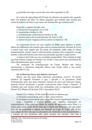 50
g. persistiu em rogar a favor dos seus entes queridos (v.30).
Já o texto de Apocalipse 6.9,10 trata da abertura do quinto selo, quando
João viu debaixo do altar "as almas daqueles que tinham sido mortos por
causa da palavra de Deus e por causa do testemunho que sustentavam".
Segundo o registro de João, elas
a. clamavam com grande voz (v.10);
b. inquiriram o Senhor (v.10);
c. reconheceram a soberania do Senhor (v.10);
d. lembravam-se de acontecimentos da Terra (v.10);
e. clamavam por vingança divina contra os ímpios (v. 10).
As expressões dormir ou sono usadas na Bíblia para tipificar a morte
falam da indiferença dos mortos para com os acontecimentos normais da Terra
e nunca para com aquilo que faz parte do ambiente onde estão as almas
desencarnadas. Assim como o subconsciente continua ativo enquanto o corpo
dorme, a alma do homem não cessa sua atividade quando o corpo morre.
A palavra de Cristo na cruz ao ladrão arrependido: "Em verdade te digo
que hoje estarás comigo no Paraíso" (Lc 23.43), é uma prova da consciência da
alma imediatamente após a morte.
No momento da transfiguração de Cristo, Moisés não estava
inconsciente e silencioso enquanto falava com Cristo sobre a sua morte
iminente (Mt 17.1-6).
4.2. O DESTINO FINAL DOS ÍMPIOS E SATANÁS
Spicer, um dos mais lidos escritores adventistas, escreve: "O ensino
positivo da Sagrada Escritura é que o pecado e os pecadores serão
exterminados para não mais existirem. Haverá de novo um Universo limpo,
quando estiver terminada a grande controvérsia entre Cristo e Satanás". É
evidente que este ensino entra em contradição com as seguintes passagens:
Daniel 12.2; Mateus 25.46; João 5.29 e Apocalipse 20.10.
Daniel 12.2 e Mateus 25.46 estão de acordo ao afirmar que:
a. Os justos ressuscitarão para a vida e gozo eternos;
b. Os ímpios ressuscitarão para vergonha e horror igualmente eternos.
Aqui, "vergonha e horror eterno" não significa destruição ou
aniquilamento. Estas palavras falam do estado de separação entre Deus e o
ímpio após a sua morte. Se for certo que o ímpio será destruído, por que então
terá ele de ressuscitar e depois ser lançado no Lago de Fogo? (Mt 25.41).
Apocalipse 14.10,11 diz que os adoradores do Anticristo serão atormentados "e
a fumaça de seu tormento sobe pelos séculos dos séculos". Isto não é
UBERABA – MG – Filemom Escola Superior de Teologia
Seitas e Heresias
Pr. Mateus Duarte Página 50
 