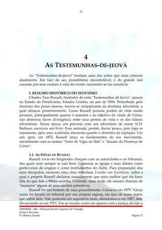 52
4
AS TESTEMUNHAS-DE-JEOVÁ
As "Testemunhas-de-jeová" formam uma das seitas que mais crescem
atualmente. Em face do seu proselitismo incontrolável, e do grande mal
causado por seus ensinos à vida do crente, necessário se faz estudá-la.
I. RESUMO HISTÓRICO DO JEOVISMO
Charles Taze Russell, fundador da seita "Testemunhas de Jeová", nasceu
no Estado da Pensilvânia, Estados Unidos, no ano de 1854. Perturbado pela
doutrina das penas eternas, tornou-se simpatizante da doutrina adventista, a
qual abraçou posteriormente. Como Russell possuía pontos de vista muito
pessoais, principalmente quanto à maneira e ao objetivo da vinda de Cristo,
não demorou haver divergência entre seus pontos de vista e os dos líderes
adventistas. Nessa época, em parceria com um adventista de nome N.H.
Barbour, escreveu um livro. Essa amizade, porém, durou pouco, pois logo se
separaram, após uma acalorada discussão quanto à doutrina da expiação. Um
ano após, em 1872, Russell lança os fundamentos do seu movimento,
inicialmente com os nomes "Torre de Vigia de Sião" e "Arauto da Presença de
Cristo".
1.1. As IDÉIAS DE RUSSELL
Russell vivia em freqüentes choques com as autoridades e os tribunais,
dos quais nem sempre se saía bem. Censurou as igrejas e seus líderes como
porta-vozes do engano e como instrumentos do diabo. Para preparação dos
seus discípulos, escreveu uma obra intitulada Estudos nas Escrituras, sobre a
qual o próprio Russell declarou ousadamente que seria melhor que ela fosse
lida do que lida a Bíblia sozinha. Contudo, mais tarde, ele mesmo chamou de
"imaturos" alguns de seus escritos primitivos.
Russell foi um homem de mau procedimento. Casou-se em 1879. Várias
vezes foi levado ao tribunal por sua própria esposa, em face de maus tratos
que sofria dele. Não podendo ela suportá-lo mais, abandonou-o em 1887, dele
divorciando-se em 1913. Viu-se muitas vezes em apuros com a justiça devido a
UBERABA – MG – Filemom Escola Superior de Teologia
Seitas e Heresias
Pr. Mateus Duarte Página 52
 