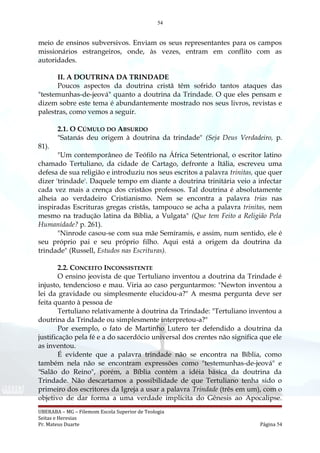54
meio de ensinos subversivos. Enviam os seus representantes para os campos
missionários estrangeiros, onde, às vezes, entram em conflito com as
autoridades.
II. A DOUTRINA DA TRINDADE
Poucos aspectos da doutrina cristã têm sofrido tantos ataques das
"testemunhas-de-jeová" quanto a doutrina da Trindade. O que eles pensam e
dizem sobre este tema é abundantemente mostrado nos seus livros, revistas e
palestras, como vemos a seguir.
2.1. O CÚMULO DO ABSURDO
"Satanás deu origem à doutrina da trindade" (Seja Deus Verdadeiro, p.
81).
"Um contemporâneo de Teófilo na África Setentrional, o escritor latino
chamado Tertuliano, da cidade de Cartago, defronte a Itália, escreveu uma
defesa de sua religião e introduziu nos seus escritos a palavra trinitas, que quer
dizer 'trindade'. Daquele tempo em diante a doutrina trinitária veio a infectar
cada vez mais a crença dos cristãos professos. Tal doutrina é absolutamente
alheia ao verdadeiro Cristianismo. Nem se encontra a palavra trias nas
inspiradas Escrituras gregas cristãs, tampouco se acha a palavra trinitas, nem
mesmo na tradução latina da Bíblia, a Vulgata" (Que tem Feito a Religião Pela
Humanidade? p. 261).
"Ninrode casou-se com sua mãe Semíramis, e assim, num sentido, ele é
seu próprio pai e seu próprio filho. Aqui está a origem da doutrina da
trindade" (Russell, Estudos nas Escrituras).
2.2. CONCEITO INCONSISTENTE
O ensino jeovista de que Tertuliano inventou a doutrina da Trindade é
injusto, tendencioso e mau. Viria ao caso perguntarmos: "Newton inventou a
lei da gravidade ou simplesmente elucidou-a?" A mesma pergunta deve ser
feita quanto à pessoa de
Tertuliano relativamente à doutrina da Trindade: "Tertuliano inventou a
doutrina da Trindade ou simplesmente interpretou-a?"
Por exemplo, o fato de Martinho Lutero ter defendido a doutrina da
justificação pela fé e a do sacerdócio universal dos crentes não significa que ele
as inventou.
É evidente que a palavra trindade não se encontra na Bíblia, como
também nela não se encontram expressões como "testemunhas-de-jeová" e
"Salão do Reino", porém, a Bíblia contém a idéia básica da doutrina da
Trindade. Não descartamos a possibilidade de que Tertuliano tenha sido o
primeiro dos escritores da Igreja a usar a palavra Trindade (três em um), com o
objetivo de dar forma a uma verdade implícita do Gênesis ao Apocalipse.
UBERABA – MG – Filemom Escola Superior de Teologia
Seitas e Heresias
Pr. Mateus Duarte Página 54
 