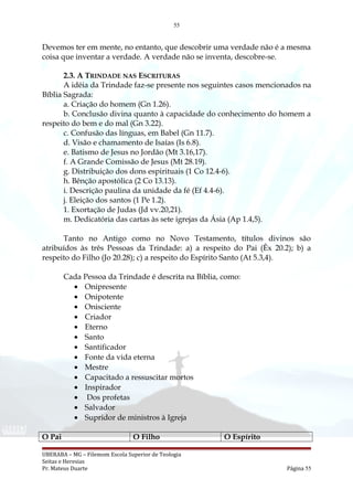 55
Devemos ter em mente, no entanto, que descobrir uma verdade não é a mesma
coisa que inventar a verdade. A verdade não se inventa, descobre-se.
2.3. A TRINDADE NAS ESCRITURAS
A idéia da Trindade faz-se presente nos seguintes casos mencionados na
Bíblia Sagrada:
a. Criação do homem (Gn 1.26).
b. Conclusão divina quanto à capacidade do conhecimento do homem a
respeito do bem e do mal (Gn 3.22).
c. Confusão das línguas, em Babel (Gn 11.7).
d. Visão e chamamento de Isaías (Is 6.8).
e. Batismo de Jesus no Jordão (Mt 3.16,17).
f. A Grande Comissão de Jesus (Mt 28.19).
g. Distribuição dos dons espirituais (1 Co 12.4-6).
h. Bênção apostólica (2 Co 13.13).
i. Descrição paulina da unidade da fé (Ef 4.4-6).
j. Eleição dos santos (1 Pe 1.2).
1. Exortação de Judas (Jd vv.20,21).
m. Dedicatória das cartas às sete igrejas da Ásia (Ap 1.4,5).
Tanto no Antigo como no Novo Testamento, títulos divinos são
atribuídos às três Pessoas da Trindade: a) a respeito do Pai (Êx 20.2); b) a
respeito do Filho (Jo 20.28); c) a respeito do Espírito Santo (At 5.3,4).
Cada Pessoa da Trindade é descrita na Bíblia, como:
• Onipresente
• Onipotente
• Onisciente
• Criador
• Eterno
• Santo
• Santificador
• Fonte da vida eterna
• Mestre
• Capacitado a ressuscitar mortos
• Inspirador
• Dos profetas
• Salvador
• Supridor de ministros à Igreja
O Pai O Filho O Espírito
UBERABA – MG – Filemom Escola Superior de Teologia
Seitas e Heresias
Pr. Mateus Duarte Página 55
 