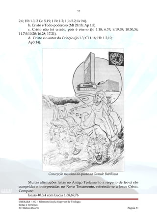 57
2.6; Hb 1.3; 2 Co 5.19; 1 Pe 1.2; 1 Jo 5.2; Is 9.6).
b. Cristo é Todo-poderoso (Mt 28.18; Ap 1.8).
c. Cristo não foi criado, pois é eterno (Jo 1.18; 6.57; 8.19,58; 10.30,38;
14.7,9,10,20; 16.28; 17.21).
d. Cristo é o autor da Criação (Jo 1.3; Cl 1.16; Hb 1.2,10;
Ap3.14).
Concepção russelita da queda da Grande Babilônia
Muitas afirmações feitas no Antigo Testamento a respeito de Jeová são
cumpridas e interpretadas no Novo Testamento, referindo-se a Jesus Cristo.
Compare:
Isaías 40.3,4 com Lucas 1.68,69,76
UBERABA – MG – Filemom Escola Superior de Teologia
Seitas e Heresias
Pr. Mateus Duarte Página 57
 