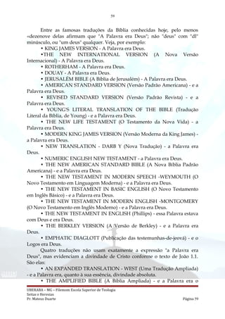 59
Entre as famosas traduções da Bíblia conhecidas hoje, pelo menos
«dezenove delas afirmam que "A Palavra era Deus"; não "deus" com "dl"
minúsculo, ou "um deus" qualquer. Veja, por exemplo:
• KING JAMES VERSION - A Palavra era Deus.
•THE NEW INTERNATIONAL VERSION (A Nova Versão
Internacional) - A Palavra era Deus.
• ROTHERHAM - A Palavra era Deus.
• DOUAY - A Palavra era Deus.
• JERUSALÉM BIBLE (A Bíblia de Jerusalém) - A Palavra era Deus.
• AMERICAN STANDARD VERSION (Versão Padrão Americana) - e a
Palavra era Deus.
• REVISED STANDARD VERSION (Versão Padrão Revista) - e a
Palavra era Deus.
• YOUNG'S LITERAL TRANSLATION OF THE BIBLE (Tradução
Literal da Bíblia, de Young) - e a Palavra era Deus.
• THE NEW LIFE TESTAMENT (O Testamento da Nova Vida) - a
Palavra era Deus.
• MODERN KING JAMES VERSION (Versão Moderna da King James) -
a Palavra era Deus.
• NEW TRANSLATION - DARB Y (Nova Tradução) - a Palavra era
Deus.
• NUMERIC ENGLISH NEW TESTAMENT - a Palavra era Deus.
• THE NEW AMERICAN STANDARD BIBLE (A Nova Bíblia Padrão
Americana) - e a Palavra era Deus.
• THE NEW TESTAMENT IN MODERN SPEECH -WEYMOUTH (O
Novo Testamento em Linguagem Moderna) - e a Palavra era Deus.
• THE NEW TESTAMENT IN BASIC ENGLISH (O Novo Testamento
em Inglês Básico) - e a Palavra era Deus.
• THE NEW TESTAMENT IN MODERN ENGLISH -MONTGOMERY
(O Novo Testamento em Inglês Moderno) - e a Palavra era Deus.
• THE NEW TESTAMENT IN ENGLISH (Phillips) - essa Palavra estava
com Deus e era Deus.
• THE BERKLEY VERSION (A Versão de Berkley) - e a Palavra era
Deus.
• EMPHATIC DIAGLOTT (Publicação das testemunhas-de-jeová) - e o
Logos era Deus.
Quatro traduções não usam exatamente a expressão "a Palavra era
Deus", mas evidenciam a divindade de Cristo conforme o texto de João 1.1.
São elas:
• AN EXPANDED TRANSLATION - WEST (Uma Tradução Ampliada)
- e a Palavra era, quanto à sua essência, divindade absoluta.
• THE AMPLIFIED BIBLE (A Bíblia Ampliada) - e a Palavra era o
UBERABA – MG – Filemom Escola Superior de Teologia
Seitas e Heresias
Pr. Mateus Duarte Página 59
 