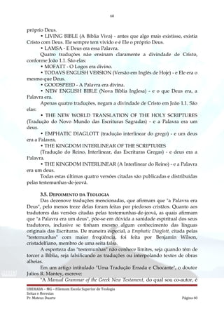 60
próprio Deus.
• LIVING BIBLE (A Bíblia Viva) - antes que algo mais existisse, existia
Cristo com Deus. Ele sempre tem vivido e é Ele o próprio Deus.
• LAMSA - E Deus era essa Palavra.
Quatro traduções não ensinam claramente a divindade de Cristo,
conforme João 1.1. São elas:
• MOFATT - O Logos era divino.
• TODAVS ENGLISH VERSION (Versão em Inglês de Hoje) - e Ele era o
mesmo que Deus.
• GOODSPEED - A Palavra era divina.
• NEW ENGLISH BIBLE (Nova Bíblia Inglesa) - e o que Deus era, a
Palavra era.
Apenas quatro traduções, negam a divindade de Cristo em João 1.1. São
elas:
• THE NEW WORLD TRANSLATION OF THE HOLY SCRIPTURES
(Tradução do Novo Mundo das Escrituras Sagradas) - e a Palavra era um
deus.
• EMPHATIC DIAGLOTT (tradução interlinear do grego) - e um deus
era a Palavra.
• THE KINGDOM INTERLINEAR OF THE SCRIPTURES
(Tradução do Reino, Interlinear, das Escrituras Gregas) - e deus era a
Palavra.
• THE KINGDOM INTERLINEAR (A Interlinear do Reino) - e a Palavra
era um deus.
Todas estas últimas quatro versões citadas são publicadas e distribuídas
pelas testemunhas-de-jeová.
3.5. DEPOIMENTO DA TEOLOGIA
Das dezenove traduções mencionadas, que afirmam que "a Palavra era
Deus", pelo menos treze delas foram feitas por piedosos cristãos. Quanto aos
tradutores das versões citadas pelas testemunhas-de-jeová, as quais afirmam
que "a Palavra era um deus", põe-se em dúvida a sanidade espiritual dos seus
tradutores, inclusive se tinham mesmo algum conhecimento das línguas
originais das Escrituras. De maneira especial, a Emphatic Diaglott, citada pelas
"testemunhas" com maior freqüência, foi feita por Benjamin Wilson,
cristadelfiano, membro de uma seita falsa.
A esperteza das "testemunhas" não conhece limites, seja quando têm de
torcer a Bíblia, seja falsificando as traduções ou interpolando textos de obras
alheias.
Em um artigo intitulado "Uma Tradução Errada e Chocante", o doutor
Julios R. Mantey, escreve:
"A Manual Grammar of the Greek New Testament, do qual sou co-autor, é
UBERABA – MG – Filemom Escola Superior de Teologia
Seitas e Heresias
Pr. Mateus Duarte Página 60
 