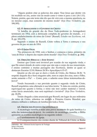 63
"Alguns podem citar as palavras dos anjos: 'Esse Jesus que dentre vós
foi recebido no céu, assim virá do modo como o vistes ir para o céu' (At 1.11).
Notem, porém, que este texto não diz que ele virá com a mesma aparência, ou
no mesmo corpo, mas somente do mesmo modo" (Seja Deus Verdadeiro, pp.
184,185).
4.2. O ARMAGEDOM E O GOVERNO DE CRISTO
"A batalha do grande dia do Deus Todo-poderoso (o Armagedom)
terminará em 1914, com a derrocada completa do governo do mundo... e o
pleno estabelecimento do reino de Cristo" (Russell, Estudos nas Escrituras, vol.
II, pp. 101,170).
Segundo o ensino de Russell, Cristo voltou à Terra e começou o seu
governo de paz no ano de 1914.
4-3- O Juízo FINAL
"Na primavera de 1918, veio o Senhor, e começou o juízo, primeiro da
'casa de Deus' e depois das nações deste mundo" (Seja Deus Verdadeiro, p. 284).
4.4. OBJEÇÕES BÍBLICAS A ESSE ENSINO
Ensinar que Cristo será invisível por ocasião da sua segunda vinda, e
que Ele estará dotado de outro corpo que não seja o corpo da sua ressurreição,
é ensino contrário a muitas passagens das Escrituras, dentre as quais se
destacam Zacarias 12.10; Mateus 24.30 e Apocalipse 6.15-17.
Quanto ao dia em que se dará a vinda de Cristo, diz Mateus 24.36: "A
respeito daquele dia e hora ninguém sabe, nem os anjos dos céus, nem o Filho,
senão somente o Pai". — Como, pois, o saberão essas falsas testemunhas-de-
Jeová?
Vendo fracassada a sua previsão quanto à segunda vinda de Cristo,
Russell arquitetou uma alteração à sua falsa teoria: "A data era correta, porém,
equivoquei-me quanto à forma; o reino não terá caráter material e visível,
como havia anunciado, mas será espiritual e invisível" (Seja Deus Verdadeiro,
pp. 22,25).
Tendo chegado a data anunciada por Russell, em lugar da paz milenária
do reino de Cristo, rebentou no mundo a Primeira Guerra Mundial, que
enlutou milhares e milhares de famílias em toda a Terra.
4.5. ORDEM DOS EVENTOS ESCATOLÓGICOS
A escatologia russelita é mais uma prova inconteste de quão herética é a
seita das testemunhas-de-jeová. Ao contrário da escatologia russelita, a Bíblia
apresenta os eventos escatológicos na seguinte ordem:
a. O arrebatamento da Igreja.
b. O comparecimento dos crentes diante do Tribunal de Cristo, as Bodas
UBERABA – MG – Filemom Escola Superior de Teologia
Seitas e Heresias
Pr. Mateus Duarte Página 63
 