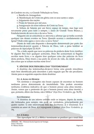 64
do Cordeiro no céu, e a Grande Tribulação na Terra.
c. Batalha do Armagedom.
d. Manifestação de Cristo em glória com os seus santos e anjos.
e. Julgamento das nações.
f. Prisão de Satanás por mil anos.
g. Inauguração do reino milenar de Cristo na Terra.
h. Soltura de Satanás por um breve espaço de tempo, mas logo será
novamente preso para todo o sempre, i. Juízo do Grande Trono Branco, j.
Estabelecimento de novo céu e da nova Terra.
Ninguém em sã consciência se atreveria a afirmar que já tenha ocorrido
qualquer um desses eventos na Terra. Quando ocorreu o arrebatamento da
Igreja? Onde estão agora o novo céu e a nova Terra?
Diante de todo este disparate e desrespeito demonstrado por parte das
testemunhas-de-jeová quanto à Palavra de Deus, vale a pena lembrar as
palavras de Apocalipse 22.18,19:
"Eu, a todo aquele que ouve as palavras da profecia deste livro, testifico:
Se alguém lhes fizer qualquer acréscimo, Deus lhe acrescentará os flagelos
escritos neste livro; e se alguém tirar qualquer coisa das palavras do livro
desta profecia, Deus tirará a sua parte da árvore da vida, da cidade santa, e
das coisas que se acham escritas neste livro".
V. SÍNTESE DOUTRINÁRIA DAS "TESTEMUNHAS"
A doutrina das testemunhas-de-jeová forma uma grande miscelânea
mais bem identificada pela desordem e pela negação que lhe são peculiares.
Atente para os seguintes aspectos desta doutrina:
5.1. A ALMA DO HOMEM
"Os cientistas e cirurgiões não foram capazes de encontrar no homem
nenhuma prova determinante de imortalidade. Não podem encontrar
nenhuma evidência indicativa de que o homem possui uma alma imortal...
Assim, vemos que a pretensão de que o homem possui uma alma imortal, e
que, portanto, difere das bestas, não é bíblica" (Seja Deus Verdadeiro, pp. 56,59).
5.2. 0 INFERNO
"A doutrina de um inferno ardente onde os iníquos, depois da morte,
são torturados para sempre, não pode ser verdadeira, principalmente por
quatro razões: 1) está inteiramente fora das Escrituras; 2) é irracional; 3) é
contrária ao amor de Deus; 4) é repugnante à justiça" (Seja Deus Verdadeiro, p.
79).
5.3. A IGREJA
"Em Apocalipse 14.1,3, a Bíblia é terminante ao predizer que o total final
UBERABA – MG – Filemom Escola Superior de Teologia
Seitas e Heresias
Pr. Mateus Duarte Página 64
 