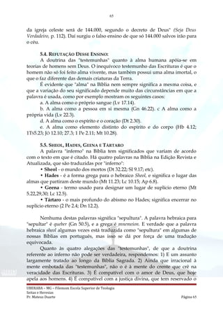65
da igreja celeste será de 144.000, segundo o decreto de Deus" (Seja Deus
Verdadeiro, p. 112). Daí surgiu o falso ensino de que só 144.000 salvos irão para
o céu.
5.4. REFUTAÇÃO DESSE ENSINO:
A doutrina das "testemunhas" quanto à alma humana apóia-se em
teorias de homens sem Deus. O inequívoco testemunho das Escrituras é que o
homem não só foi feito alma vivente, mas também possui uma alma imortal, o
que o faz diferente das demais criaturas da Terra.
É evidente que "alma" na Bíblia nem sempre significa a mesma coisa, e
que a variação do seu significado depende muito das circunstâncias em que a
palavra é usada, como por exemplo mostram os seguintes casos:
a. A alma como o próprio sangue (Lv 17.14).
b. A alma como a pessoa em si mesma (Gn 46.22). c A alma como a
própria vida (Lv 22.3).
d. A alma como o espírito e o coração (Dt 2.30).
e. A alma como elemento distinto do espírito e do corpo (Hb 4.12;
1TS5.23; JÓ 12.10; 27.3; 1 Pe 2.11; Mt 10.28).
5.5. SHEOL, HADES, GEENA E TÁRTARO
A palavra "inferno" na Bíblia tem significados que variam de acordo
com o texto em que é citado. Há quatro palavras na Bíblia na Edição Revista e
Atualizada, que são traduzidas por "inferno":
• Sheol - o mundo dos mortos (Dt 32.22; SI 9.17; etc).
• Hades - é a forma grega para o hebraico Sheol, e significa o lugar das
almas que partiram deste mundo (Mt 11.23; Lc 10.15; Ap 6.8).
• Geena - termo usado para designar um lugar de suplício eterno (Mt
5.22,29,30; Lc 12.5).
• Tártaro - o mais profundo do abismo no Hades; significa encerrar no
suplício eterno (2 Pe 2.4; Dn 12.2).
Nenhuma destas palavras significa "sepultura". A palavra hebraica para
"sepultar" é queber (Gn 50.5), e a grega é mnemeion. E verdade que a palavra
hebraica sheol algumas vezes está traduzida como "sepultura" em algumas de
nossas Bíblias em português, mas isso se dá por força de uma tradução
equivocada.
Quanto às quatro alegações das "testemunhas", de que a doutrina
referente ao inferno não pode ser verdadeira, respondemos: 1) E um assunto
largamente tratado ao longo da Bíblia Sagrada. 2) Ainda que irracional à
mente embotada das "testemunhas", não o é à mente do crente que crê na
veracidade das Escrituras. 3) É compatível com o amor de Deus, que hoje
apela aos homens. 4) É compatível com a justiça divina, que tem reservado o
UBERABA – MG – Filemom Escola Superior de Teologia
Seitas e Heresias
Pr. Mateus Duarte Página 65
 