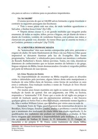 66
céu para os salvos e o inferno para os pecadores impenitentes.
5.6. Só 144.000?
O ensino jeovista de que só 144.000 salvos formarão a igreja triunfante é
contrário às seguintes passagens das Escrituras:
• "Pois a nossa pátria está nos céus, de onde também aguardamos o
Salvador, o Senhor Jesus Cristo" (Fp 3.20).
• "Depois destas cousas vi, e eis grande multidão que ninguém podia
enumerar, de todas as nações, tribos, povos e línguas, em pé diante do trono e
diante do Cordeiro, vestidos de vestiduras brancas, com palmas nas mãos; e
clamavam em grande voz, dizendo: Ao nosso Deus que se assenta no trono, e
ao Cordeiro, pertence a salvação" (Ap 7.9,10).
VI. A MENTIRA DESMASCARADA
As "testemunhas" têm suas mentes entorpecidas pelo erro, perversão e
engano do diabo. De tanto blasfemarem de Deus e da sua Palavra é-lhes quase
impossível se deixarem iluminar pela luz do Evangelho. Eles foram
programados, "educados" e robotizados para crerem nas mentiras e embustes
de Russell, Rutherford e Knorr, líderes jeovistas. Todos, em vida, dizendo-se
detentores de conhecimentos que os faziam mestres do hebraico e do grego,
línguas originais da Bíblia, foram desmascarados e levados à vergonha pública
por parte de tribunais de suas épocas.
6.1. UMA TRADUÇÃO INFIEL
Na impossibilidade de encontrar na Bíblia respaldo para os absurdos
cridos e defendidos pelo jeovismo, alguns líderes desta seita manipularam a
tradução de uma bíblia cheia de heresias, como forma de sacralizar os seus
erros e embustes. Essa tradução recebeu o nome de Tradução do Novo Mundo
das Escrituras Sagradas.
Por muitos anos foram mantidos em sigilo os nomes dos autores dessa
tradução de fundo de quintal. Em um julgamento, em 1954, na Escócia,
respondeu a "testemunha" F.W. Franz que a razão de tal sigilo era porque o
comitê de tradução queria que ela permanecesse anônima, e não buscava
qualquer glória ou honra Para a obra da tradução, ostentando nomes ligados a
ela. Mas o senhor William Cetnar, que trabalhou por vários anos na sede da
Sociedade Torre de Vigia, quartel-general das testemunhas-de-jeová, no
Brooklyn, Nova Iorque, Estados Unidos, analisa o problema e conclui dizendo
que o anonimato dos tradutores da citada bíblia tem duplo significado: 1) As
qualificações dos tradutores não podiam ser verificadas e avaliadas. 2) Não
havia ninguém que assumisse a responsabilidade pela tradução. E a seguir,
cita os nomes de Nathan H. Knorr, A. D. Schroeder, G. D. Gangas, M.
Henschel, e do próprio F. W. Franz, como tradutores da citada bíblia,
UBERABA – MG – Filemom Escola Superior de Teologia
Seitas e Heresias
Pr. Mateus Duarte Página 66
 