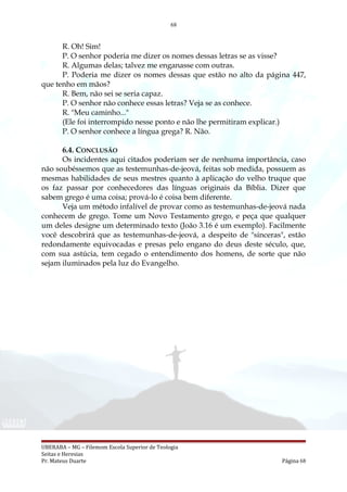 68
R. Oh! Sim!
P. O senhor poderia me dizer os nomes dessas letras se as visse?
R. Algumas delas; talvez me enganasse com outras.
P. Poderia me dizer os nomes dessas que estão no alto da página 447,
que tenho em mãos?
R. Bem, não sei se seria capaz.
P. O senhor não conhece essas letras? Veja se as conhece.
R. "Meu caminho..."
(Ele foi interrompido nesse ponto e não lhe permitiram explicar.)
P. O senhor conhece a língua grega? R. Não.
6.4. CONCLUSÃO
Os incidentes aqui citados poderiam ser de nenhuma importância, caso
não soubéssemos que as testemunhas-de-jeová, feitas sob medida, possuem as
mesmas habilidades de seus mestres quanto à aplicação do velho truque que
os faz passar por conhecedores das línguas originais da Bíblia. Dizer que
sabem grego é uma coisa; prová-lo é coisa bem diferente.
Veja um método infalível de provar como as testemunhas-de-jeová nada
conhecem de grego. Tome um Novo Testamento grego, e peça que qualquer
um deles designe um determinado texto (João 3.16 é um exemplo). Facilmente
você descobrirá que as testemunhas-de-jeová, a despeito de "sinceras", estão
redondamente equivocadas e presas pelo engano do deus deste século, que,
com sua astúcia, tem cegado o entendimento dos homens, de sorte que não
sejam iluminados pela luz do Evangelho.
UBERABA – MG – Filemom Escola Superior de Teologia
Seitas e Heresias
Pr. Mateus Duarte Página 68
 