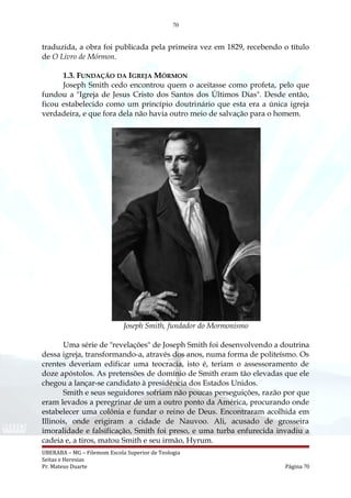 70
traduzida, a obra foi publicada pela primeira vez em 1829, recebendo o título
de O Livro de Mórmon.
1.3. FUNDAÇÃO DA IGREJA MÓRMON
Joseph Smith cedo encontrou quem o aceitasse como profeta, pelo que
fundou a "Igreja de Jesus Cristo dos Santos dos Últimos Dias". Desde então,
ficou estabelecido como um princípio doutrinário que esta era a única igreja
verdadeira, e que fora dela não havia outro meio de salvação para o homem.
Joseph Smith, fundador do Mormonismo
Uma série de "revelações" de Joseph Smith foi desenvolvendo a doutrina
dessa igreja, transformando-a, através dos anos, numa forma de politeísmo. Os
crentes deveriam edificar uma teocracia, isto é, teriam o assessoramento de
doze apóstolos. As pretensões de domínio de Smith eram tão elevadas que ele
chegou a lançar-se candidato à presidência dos Estados Unidos.
Smith e seus seguidores sofriam não poucas perseguições, razão por que
eram levados a peregrinar de um a outro ponto da América, procurando onde
estabelecer uma colônia e fundar o reino de Deus. Encontraram acolhida em
Illinois, onde erigiram a cidade de Nauvoo. Ali, acusado de grosseira
imoralidade e falsificação, Smith foi preso, e uma turba enfurecida invadiu a
cadeia e, a tiros, matou Smith e seu irmão, Hyrum.
UBERABA – MG – Filemom Escola Superior de Teologia
Seitas e Heresias
Pr. Mateus Duarte Página 70
 
