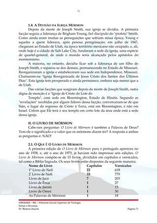 71
1.4. A DIVISÃO DA IGREJA MÓRMON
Depois da morte de Joseph Smith, sua igreja se dividiu. A primeira
facção seguiu a liderança de Brigham Young, fiel discípulo do "profeta" Smith.
Como ainda eram muitas as perseguições que sofriam nessa época, Young e
aqueles a quem liderava, após penosa peregrinação, em julho de 1847,
chegaram ao Estado de Utah, na época território mexicano não ocupado, e, ali,
onde hoje é a cidade de Salt Lake City, fundaram a sede da igreja, uma espécie
de quartel-general, de onde o mundo seria alcançado pelos apóstolos do
mormonismo.
A maioria, no entanto, decidiu ficar sob a liderança de um filho de
Joseph Smith, e separou-se dos demais, permanecendo no Estado de Missouri.
Reorganizaram a igreja e estabeleceram sua sede em Independence, Missouri.
Chamaram-na "Igreja Reorganizada de Jesus Cristo dos Santos dos Últimos
Dias". Esta igreja tem prosperado e ainda permanece, embora seja menor que a
de Utah.
Das várias facções que surgiram depois da morte de Joseph Smith, outra
digna de menção é a "Igreja de Cristo do Lote do
Templo", com sede em Bloomington, Estado de Illinóis. Segundo as
"revelações" recebidas por alguns líderes dessa facção, convenceram-se de que
Sião, o lugar do regresso de Cristo à Terra, está em Bloomington, e não em
Israel. Crêem que Ele terá o seu templo em certo lote da área onde está a sede
dessa igreja.
II. O LIVRO DE MÓRMON
Cabe-nos perguntar: O Livro de Mórmon é também a Palavra de Deus?
Tem ele o significado e o valor que os mórmons dizem ter? A resposta a ambas
as perguntas é: NÃO!
2.1. O QUE É O LIVRO DE MÓRMON
A primeira edição de O Livro de Mórmon para o português apareceu no
ano de 1938, e, até o ano de 1975, já haviam sido impressas seis edições. O
Livro de Mórmon compõe-se de 15 livros, divididos em capítulos e versículos,
tal como a Bíblia Sagrada. Os seus livros estão dispostos da seguinte maneira:
Nome do Livro Capítulos Versículos
1º Livro de Nefi 22 618
2º
Livro de Nefi 33 779
Livro de Jacó 7 203
Livro de Ênos 1 27
Livro de Jarom 1 15
Livro de Omni 1 30
As Palavras de Mórmon 1 18
UBERABA – MG – Filemom Escola Superior de Teologia
Seitas e Heresias
Pr. Mateus Duarte Página 71
 