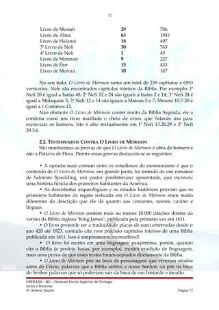 72
Livro de Mosiah 29 786
Livro de Alma 63 1943
Livro de Helamã 16 497
3a
Livro de Nefi 30 765
4a
Livro de Nefi 1 49
Livro de Mórmon 9 227
Livro de Éter 15 433
Livro de Moroni 10 167
No seu todo, O Livro de Mórmon soma um total de 239 capítulos e 6553
versículos. Nele são encontrados capítulos inteiros da Bíblia. Por exemplo: Ia
Nefi 20 é igual a Isaías 48; 2a
Nefi 12 e 24 são iguais a Isaías 2 e 14; 3a
Nefi 24 é
igual a Malaquias 3; 3a
Nefi 12 e 14 são iguais a Mateus 5 e 7; Moroni 10.7-20 é
igual a 1 Coríntios 12.
Não obstante O Livro de Mórmon conter muito da Bíblia Sagrada, ele a
condena como um livro mutilado e cheio de erros, que Satanás usa para
escravizar os homens. Isto é dito textualmente em Ia
Nefi 13.28,29 e 2a
Nefi
29.3,6.
2.2. TESTEMUNHOS CONTRA O LIVRO DE MÓRMON
São muitíssimas as provas de que O Livro de Mórmon é obra de homem e
não a Palavra de Deus. Dentre essas provas destacam-se as seguintes:
• A opinião mais comum entre os estudiosos do mormonismo é que o
conteúdo de O Livro de Mórmon, em grande parte, foi tomado de um romance
de Salomão Spaulding, um pastor presbiteriano aposentado, que escreveu
uma história fictícia dos primeiros habitantes da América.
• As descobertas arqueológicas e os estudos históricos provam que os
primeiros habitantes da região indicada em O Livro de Mórmon eram muito
diferentes da descrição que ele dá quanto aos costumes, nomes, caráter e
línguas.
• O Livro de Mórmon contém mais ou menos 10.000 citações diretas da
versão da Bíblia inglesa "King James", publicada pela primeira vez em 1611.
• O livro pretende ser a tradução de placas de ouro enterradas desde o
ano 420 até 1823, contudo cita com precisão capítulos inteiros de uma Bíblia
publicada em 1611. Isso é simplesmente inconcebível!
• O livro foi escrito em uma linguagem paupérrima, porém, quando
cita a Bíblia (o profeta Isaías, por exemplo), mostra erudição de linguagem,
mais uma prova de que esses textos foram copiados diretamente da Bíblia.
• O Livro de Mórmon põe na boca de personagens que viveram séculos
antes de Cristo, palavras que a Bíblia atribui a nosso Senhor; ou põe na boca
do Senhor palavras que só poderiam sair da boca de um bastardo e inculto.
UBERABA – MG – Filemom Escola Superior de Teologia
Seitas e Heresias
Pr. Mateus Duarte Página 72
 