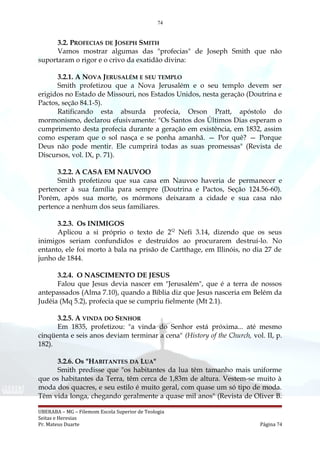 74
3.2. PROFECIAS DE JOSEPH SMITH
Vamos mostrar algumas das "profecias" de Joseph Smith que não
suportaram o rigor e o crivo da exatidão divina:
3.2.1. A NOVA JERUSALÉM E SEU TEMPLO
Smith profetizou que a Nova Jerusalém e o seu templo devem ser
erigidos no Estado de Missouri, nos Estados Unidos, nesta geração (Doutrina e
Pactos, seção 84.1-5).
Ratificando esta absurda profecia, Orson Pratt, apóstolo do
mormonismo, declarou efusivamente: "Os Santos dos Últimos Dias esperam o
cumprimento desta profecia durante a geração em existência, em 1832, assim
como esperam que o sol nasça e se ponha amanhã. — Por quê? — Porque
Deus não pode mentir. Ele cumprirá todas as suas promessas" (Revista de
Discursos, vol. IX, p. 71).
3.2.2. A CASA EM NAUVOO
Smith profetizou que sua casa em Nauvoo haveria de permanecer e
pertencer à sua família para sempre (Doutrina e Pactos, Seção 124.56-60).
Porém, após sua morte, os mórmons deixaram a cidade e sua casa não
pertence a nenhum dos seus familiares.
3.2.3. Os INIMIGOS
Aplicou a si próprio o texto de 2Q
Nefi 3.14, dizendo que os seus
inimigos seriam confundidos e destruídos ao procurarem destruí-lo. No
entanto, ele foi morto à bala na prisão de Cartthage, em Illinóis, no dia 27 de
junho de 1844.
3.2.4. O NASCIMENTO DE JESUS
Falou que Jesus devia nascer em "Jerusalém", que é a terra de nossos
antepassados (Alma 7.10), quando a Bíblia diz que Jesus nasceria em Belém da
Judéia (Mq 5.2), profecia que se cumpriu fielmente (Mt 2.1).
3.2.5. A VINDA DO SENHOR
Em 1835, profetizou: "a vinda do Senhor está próxima... até mesmo
cinqüenta e seis anos deviam terminar a cena" (History of the Church, vol. II, p.
182).
3.2.6. Os "HABITANTES DA LUA"
Smith predisse que "os habitantes da lua têm tamanho mais uniforme
que os habitantes da Terra, têm cerca de 1,83m de altura. Vestem-se muito à
moda dos quacres, e seu estilo é muito geral, com quase um só tipo de moda.
Têm vida longa, chegando geralmente a quase mil anos" (Revista de Oliver B.
UBERABA – MG – Filemom Escola Superior de Teologia
Seitas e Heresias
Pr. Mateus Duarte Página 74
 