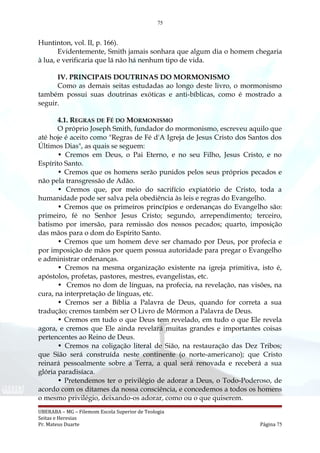 75
Huntinton, vol. II, p. 166).
Evidentemente, Smith jamais sonhara que algum dia o homem chegaria
à lua, e verificaria que lá não há nenhum tipo de vida.
IV. PRINCIPAIS DOUTRINAS DO MORMONISMO
Como as demais seitas estudadas ao longo deste livro, o mormonismo
também possui suas doutrinas exóticas e anti-bíblicas, como é mostrado a
seguir.
4.1. REGRAS DE FÉ DO MORMONISMO
O próprio Joseph Smith, fundador do mormonismo, escreveu aquilo que
até hoje é aceito como "Regras de Fé d'A Igreja de Jesus Cristo dos Santos dos
Últimos Dias", as quais se seguem:
• Cremos em Deus, o Pai Eterno, e no seu Filho, Jesus Cristo, e no
Espírito Santo.
• Cremos que os homens serão punidos pelos seus próprios pecados e
não pela transgressão de Adão.
• Cremos que, por meio do sacrifício expiatório de Cristo, toda a
humanidade pode ser salva pela obediência às leis e regras do Evangelho.
• Cremos que os primeiros princípios e ordenanças do Evangelho são:
primeiro, fé no Senhor Jesus Cristo; segundo, arrependimento; terceiro,
batismo por imersão, para remissão dos nossos pecados; quarto, imposição
das mãos para o dom do Espírito Santo.
• Cremos que um homem deve ser chamado por Deus, por profecia e
por imposição de mãos por quem possua autoridade para pregar o Evangelho
e administrar ordenanças.
• Cremos na mesma organização existente na igreja primitiva, isto é,
apóstolos, profetas, pastores, mestres, evangelistas, etc.
• Cremos no dom de línguas, na profecia, na revelação, nas visões, na
cura, na interpretação de línguas, etc.
• Cremos ser a Bíblia a Palavra de Deus, quando for correta a sua
tradução; cremos também ser O Livro de Mórmon a Palavra de Deus.
• Cremos em tudo o que Deus tem revelado, em tudo o que Ele revela
agora, e cremos que Ele ainda revelará muitas grandes e importantes coisas
pertencentes ao Reino de Deus.
• Cremos na coligação literal de Sião, na restauração das Dez Tribos;
que Sião será construída neste continente (o norte-americano); que Cristo
reinará pessoalmente sobre a Terra, a qual será renovada e receberá a sua
glória paradisíaca.
• Pretendemos ter o privilégio de adorar a Deus, o Todo-Poderoso, de
acordo com os ditames da nossa consciência, e concedemos a todos os homens
o mesmo privilégio, deixando-os adorar, como ou o que quiserem.
UBERABA – MG – Filemom Escola Superior de Teologia
Seitas e Heresias
Pr. Mateus Duarte Página 75
 
