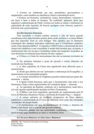 76
• Cremos na submissão aos reis, presidentes, governadores e
magistrados, como também na obediência, honra e manutenção da lei.
• Cremos ser honestos, verdadeiros, castos, benevolentes, virtuosos e
em fazer o bem a todos os homens. Na realidade, podemos dizer que
seguimos a admoestação de Paulo. Cremos em todas as coisas e confiamos na
capacidade de tudo suportar. Se houver qualquer coisa virtuosa, amável e
louvável, nós a procuraremos.
4.2. DESTRUINDO SOFISMAS
Tem assustado a muitos cristãos sinceros o fato de haver grande
semelhança entre determinados pontos deste credo mórmon e a crença bíblica
por eles esposada. Vem ao caso indagar: "Isto significa que os mórmons
comungam dos mesmos princípios espirituais que o Cristianismo autêntico
aceita como doutrina bíblica?" A resposta é: NÃO! Como a sinceridade de uma
crença não estabelece a sua veracidade, é muito fácil mostrar que, na teoria, o
mormonismo diz crer no que o verdadeiro cristão crê; enquanto, na prática, as
suas doutrinas se mostram pura heresia. Se não, vejamos:
a. O Deus e o Cristo do mormonismo não são os mesmos revelados na
Bíblia.
b. Na doutrina mórmon a pena do pecado é muito diferente da
mostrada nas Escrituras.
c. A obra expiatória de Cristo tem significado bem diferente para o
mormonismo.
d. Ainda que admita crer nos "princípios e ordenanças do Evangelho", o
mormonismo os faz monopólio próprio.
e. A vocação ministerial só é legítima quando evidenciada por parte dos
mórmons — dizem.
f. A Igreja Cristã fracassou, pelo que o mormonismo com toda a sua
hierarquia, é hoje o único representante da verdadeira Igreja — afirmam.
g. As operações do Espírito, conforme crê o mormonismo, nada têm a
ver com aquelas manifestações tratadas no Novo Testamento.
h. A Bíblia é um livro imperfeito, precisando ser suplementada pelo O
Livro de Mórmon, Doutrina e Pactos, e A Pérola de Grande Preço — alegam.
i. A crença mórmon na revelação progressiva de Deus objetiva
estabelecer a canonicidade de O Livro de Mórmon, bem como das chamadas
"revelações" de Joseph Smith.
j. O mormonismo crê que, na manifestação de Cristo, a América do
Norte, e não Israel, será a sede do seu governo milenar.
l. Enquanto admite crer nas autoridades constituídas, o mormonismo
praticamente nega obediência ao único e verdadeiro Deus.
4.3. OUTRAS HERESIAS DA DOUTRINA MÓRMON
UBERABA – MG – Filemom Escola Superior de Teologia
Seitas e Heresias
Pr. Mateus Duarte Página 76
 