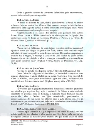 77
Dado o grande volume de doutrinas defendidas pelo mormonismo,
dentre outras, atente para as seguintes:
4.3.1. ACERCA DA BÍBLIA
"A Bíblia é a Palavra de Deus, escrita pelos homens. E básica no ensino
mórmon. Mas os santos dos últimos dias reconhecem que se introduziram
erros nesta obra sagrada, devido à forma como este livro chegou a nós. Além
do mais, consideram-na incompleta como um guia...
"Suplementando-a, os santos dos últimos dias possuem três outros
livros. Estes, como a Bíblia, constituem as obras-padrão da Igreja. São
conhecidos como O Livro de Mórmon, Doutrina e Pactos, e A Pérola de
Grande Preço" (Quem São os Mórmons?, p. 11).
4.3.2. ACERCA DE DEUS
"Agora ouvi, ó habitantes da terra, judeus e gentios, santos e pecadores!
Quando nosso pai chegou ao jardim do Éden, entrou nele com um corpo
celestial, e trouxe consigo Eva, uma de suas esposas. Ele ajudou a organizar o
mundo. Ele é Miguel, o Arcanjo, o Ancião de Dias! acerca de quem santos
homens têm escrito e falado — ele é o nosso pai e nosso Deus, e o único Deus
com quem devemos lidar" (Brigham Young, Revista de Discursos, vol. Lpp.
50,51).
4.3.3. ACERCA DE JESUS CRISTO
"Ele não foi gerado pelo Espírito Santo..." (Revista de Discursos, 1-50).
"Jesus Cristo foi polígamo: Maria e Marta, as irmãs de Lázaro, eram suas
esposas pluralistas, e Maria Madalena era outra. Também a festa nupcial de
Cana da Galiléia, onde Jesus transformou água em vinho, realizou-se por
ocasião de um dos seus casamentos" (Brigham Young, Wife nfl
19, 384).
4.3.4. ACERCA DA IGREJA
"É evidente que a Igreja foi literalmente expulsa da Terra; nos primeiros
dez séculos que seguiram logo após o ministério de Cristo, a autoridade do
sacerdote foi perdida entre os homens, e nenhum poder humano poderia
restaurá-la. Mas o Senhor, em sua misericórdia, providenciou o
restabelecimento de sua Igreja nos últimos dias, e pela última vez... Foi já
demonstrado que essa restauração foi efetuada pelo Senhor através do Profeta
Joseph Smith" {Mediação e Expiação, pp. 170, 171, 178).
4.3.5. ACERCA DO BATISMO PELOS MORTOS
"Temos aqui [Hebreus 6.1,2] a explicação de como as portas de sua
prisão poderão ser abertas e eles postos em liberdade; pela crença do
Evangelho, através do batismo pelos mortos. Os que ainda estão na carne
UBERABA – MG – Filemom Escola Superior de Teologia
Seitas e Heresias
Pr. Mateus Duarte Página 77
 