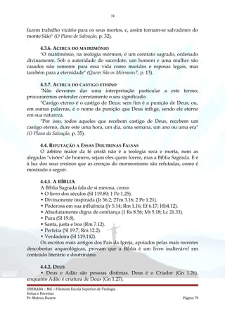 78
fazem trabalho vicário para os seus mortos, e, assim tornam-se salvadores do
monte Sião" (O Plano de Salvação, p. 32).
4.3.6. ACERCA DO MATRIMÔNIO
"O matrimônio, na teologia mórmon, é um contrato sagrado, ordenado
divinamente. Sob a autoridade do sacerdote, um homem e uma mulher são
casados não somente para essa vida como maridos e esposas legais, mas
também para a eternidade" (Quem São os Mórmons?, p. 13).
4.3.7. ACERCA DO CASTIGO ETERNO
"Não devemos dar uma interpretação particular a este termo;
procuraremos entender corretamente o seu significado.
"Castigo eterno é o castigo de Deus; sem fim é a punição de Deus; ou,
em outras palavras, é o nome da punição que Deus inflige, sendo ele eterno
em sua natureza.
"Por isso, todos aqueles que recebem castigo de Deus, recebem um
castigo eterno, dure este uma hora, um dia, uma semana, um ano ou uma era"
(O Plano da Salvação, p. 35).
4.4. REFUTAÇÃO A ESSAS DOUTRINAS FALSAS
O árbitro maior da fé cristã não é a teologia seca e morta, nem as
alegadas "visões" de homens, sejam eles quem forem, mas a Bíblia Sagrada. E é
à luz dos seus ensinos que as crenças do mormonismo são refutadas, como é
mostrado a seguir.
4.4.1. A BÍBLIA
A Bíblia Sagrada fala de si mesma, como:
• O livro dos séculos (SI 119.89; 1 Pe 1.25).
• Divinamente inspirada (Jr 36.2; 2Tm 3.16; 2 Pe 1.21).
• Poderosa em sua influência (Jr 5.14; Rm 1.16; Ef 6.17; Hb4.12).
• Absolutamente digna de confiança (1 Rs 8.56; Mt 5.18; Lc 21.33).
• Pura (SI 19.8).
• Santa, justa e boa (Rm 7.12).
• Perfeita (SI 19.7; Rm 12.2).
• Verdadeira (SI 119.142).
Os escritos mais antigos dos Pais da Igreja, apoiados pelas mais recentes
descobertas arqueológicas, provam que a Bíblia é um livro inalterável em
conteúdo literário e doutrinário.
4.4.2. DEUS
• Deus e Adão são pessoas distintas. Deus é o Criador (Gn 1.26),
enquanto Adão é criatura de Deus (Gn 1.27).
UBERABA – MG – Filemom Escola Superior de Teologia
Seitas e Heresias
Pr. Mateus Duarte Página 78
 