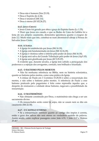 79
• Deus não é homem (Nm 23.19).
• Deus é Espírito (Jo 4.24).
• Deus é imutável (Ml 3.6).
• Deus é eterno (SI 102.26,27).
4.4.3. JESUS CRISTO
• Jesus Cristo foi gerado por obra e graça do Espírito Santo (Lc 1.35).
• Dizer que Jesus era casado, e que as Bodas de Cana da Galiléia foi a
festa do seu próprio casamento, demonstra ignorância quanto à exegese de
João 2.2. Muito mais que isto, constitui-se num abominável ultraje à Pessoa do
Salvador Jesus Cristo.
4.4.4. A IGREJA
• A Igreja foi estabelecida por Jesus (Mt 16.18).
• A Igreja está fundamentada em Jesus (Mt 16.16,18).
• A Igreja é vitoriosa sobre o inferno pelo poder de Jesus (Mt 16.18).
• A Igreja será salva da Grande Tribulação pelo poder de Jesus (Ap3.10).
• A Igreja será glorificada por Jesus (Ef 5.25-27).
É evidente que, durante séculos, a Igreja tem sofrido a perseguição dos
poderosos e a rejeição dos arrogantes, contudo, tem brilhado e triunfado.
4.4.5. O BATISMO PELOS MORTOS
• Não há nenhuma referência na Bíblia, nem na história eclesiástica,
quanto ao batismo pelos mortos, como uma prática da Igreja.
• A ênfase de Paulo em 1 Coríntios 15.29,30 é sobre a ressurreição dos
mortos, e não sobre o batismo pelos mortos. A referência de Paulo a esse
batismo praticado pelo paganismo é feita como represália àqueles que, a
despeito de ensinarem a validade desse batismo, negavam a possibilidade da
ressurreição.
4.4.6. O MATRIMÔNIO
• Não obstante constituído por Deus, o matrimônio não chega a ser um
sacramento divino.
• Os ressuscitados serão como os anjos, não se casam nem se dão em
casamento (Mt 22.30).
4.4.7. O CASTIGO ETERNO
• Se a interpretação mórmon quanto ao castigo dos ímpios é correta,
então o gozo dos salvos não será eterno no verdadeiro sentido da palavra.
Assim sendo, como explicar passagens como João 6.51; 1 João 2.17 e Mateus
25.46?
UBERABA – MG – Filemom Escola Superior de Teologia
Seitas e Heresias
Pr. Mateus Duarte Página 79
 