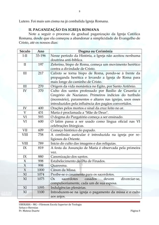 8
Lutero. Foi mais um cisma na já combalida Igreja Romana.
II. PAGANIZAÇÃO DA IGREJA ROMANA
Note a seguir o processo da gradual paganização da Igreja Católica
Romana, desde que ela começou a abandonar a simplicidade do Evangelho de
Cristo, até os nossos dias:
Século Ano Dogma ou Cerimônia
I-II 33-196 Nesse período da História, a Igreja não aceitou nenhuma
doutrina anti-bíblica.
II 197 Zeferino, bispo de Roma, começa um movimento herético
contra a divindade de Cristo.
III 217 Calixto se torna bispo de Roma, pondo-se à frente da
propaganda herética e levando a Igreja de Roma para
mais longe do caminho de Cristo.
III 270 Origem da vida monástica no Egito, por Santo Antônio.
IV 370 Culto dos santos professado por Basílio de Cesaréia e
Gregório de Nazianzo. Primeiros indícios do turíbulo
(incensário), paramentos e altares nas igrejas, usos esses
introduzidos pela influência dos pagãos convertidos.
IV 400 Orações pelos mortos e sinal da cruz feito no ar.
V 431 Maria é proclamada a "Mãe de Deus".
VI 593 O dogma do Purgatório começa a ser ensinado.
VI 600 O latim passa a ser usado como língua oficial nas VI
celebrações litúrgicas.
VII 609 Começo histórico do papado.
VIII 758 A confissão auricular é introduzida na igreja por re-
ligiosos do Oriente.
VIII 789 Início do culto das imagens e das relíquias.
IX 819 A festa da Assunção de Maria é observada pela primeira
vez.
IX 880 Canonização dos santos.
X 998 Estabelecimento do Dia de Finados.
X 998 Quaresma.
X 1000 Cânon da Missa.
XI 1074 Proíbe-se o casamento para os sacerdotes.
XI 1075 Os sacerdotes casados devem divorciar-se,
compulsoriamente, cada um de sua esposa.
XI 1095 Indulgências plenárias.
XI 1100 Introduzem-se na igreja o pagamento da missa e o culto
aos anjos.
UBERABA – MG – Filemom Escola Superior de Teologia
Seitas e Heresias
Pr. Mateus Duarte Página 8
 