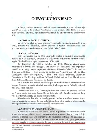 80
6
O EVOLUCIONISMO
A Bíblia ensina claramente a doutrina de uma criação especial, ou seja,
que Deus criou cada criatura "conforme a sua espécie" (Gn 1.24). Isto quer
dizer que cada criatura, seja homem ou animal, foi criada como a conhecemos
hoje.
I. A TEORIA EVOLUCIONISTA
No decorrer dos séculos, mais precisamente no século passado e no
atual, muitas vãs filosofias, falsos ensinos e teorias insustentáveis têm
procurado lançar dúvida sobre o relato bíblico da Criação.
1.1. CHARLES DARWIN
Entre as teorias que se têm insurgido contra a doutrina criacionista,
destaca-se a da evolução, concebida e largamente difundida pelo naturalista
inglês Charles Darwin, que viveu entre 1809e 1889.
De dezembro de 1831 a outubro de 1836, Darwin viajou como
naturalista a bordo do "Beagle", um navio de pesquisas, em expedição
científica. Ao longo dessa expedição visitou as ilhas do Cabo Verde e outras
ilhas do Atlântico, e bem assim as costas da América do Sul, as ilhas
Galapagos, perto do Equador, a Ilha Tarti, Nova Zelândia, Austrália,
Tasmânia, a Ilha Keeling, as ilhas Falkland (Malvinas), as ilhas Mauricias, as
ilhas de Santa Helena e Ascensão, e o Brasil.
Foi o estudo dos bancos de corais que de modo especial o interessou e o
levou a formular a sua teoria da transmutação de espécies e a "seleção natural"
pela qual ficou famoso.
Em novembro de 1859, Darwin publicou seu livro A Origem das Espécies,
ou A preservação das raças favorecidas na luta pela vida. Desde então este livro
veio a se tornar a Bíblia da causa evolucionista.
Não obstante Darwin, antes de morrer, tenha abandonado essa teoria
por ele pregada ao longo de sua vida, ainda hoje ela é aceita e disseminada,
principalmente nos círculos acadêmicos e universitários.
1.2. CONCEITO DA ORIGEM DO HOMEM
A teoria evolucionista tem como ponto de partida a afirmação de que o
homem e os animais em geral procedem de um mesmo tronco, e que hoje,
homem e animal são um somatório de mutações sofridas no decorrer de
milênios. Em suma: o homem de hoje não é o homem do princípio. Desse
conceito surgiu o ensino estúpido de que o homem de hoje é um macaco em
UBERABA – MG – Filemom Escola Superior de Teologia
Seitas e Heresias
Pr. Mateus Duarte Página 80
 