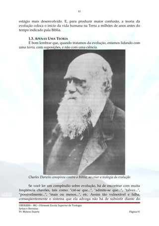 81
estágio mais desenvolvido. E, para produzir maior confusão, a teoria da
evolução coloca o início da vida humana na Terra a milhões de anos antes do
tempo indicado pala Bíblia.
1.3. APENAS UMA TEORIA
É bom lembrar que, quando tratamos da evolução, estamos lidando com
uma teoria, com suposições, e não com uma ciência.
Charles Darwin conspirou contra a Bíblia, ao criar a teologia da evolução
Se você ler um compêndio sobre evolução, há de encontrar com muita
freqüência chavões, tais como: "crê-se que...", "admite-se que...", "talvez...",
"possivelmente...", "mais ou menos...", etc. Assim tão vulnerável e falha,
conseqüentemente o sistema que ela advoga não há de subsistir diante do
UBERABA – MG – Filemom Escola Superior de Teologia
Seitas e Heresias
Pr. Mateus Duarte Página 81
 