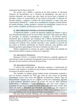 82
argumento das Escrituras (Gn 2.7).
De acordo com a Bíblia, o homem já foi feito homem. O chamado
"Homem de Neanderthal" ou o "Homem de Heidelberg" não têm em si
nenhum elemento, por menor que seja, capaz de provar que o homem, no
princípio, tivesse as características de um macaco encurvado. O africano de
elevada estatura, o pigmeu, o asiático de nariz achatado, o negro com suas
características distintivas — todos são o resultado de variações comuns dentro
da família humana. Assim, também o homem da antigüidade variava de um
para o outro, e também se diferenciava de nós, hoje em dia.
II. ARGUMENTOS CONTRA O EVOLUCIONISMO
O argumento bíblico, a partir do primeiro capítulo de Gênesis, é que a
raça humana descende de um só casal, Adão e Eva (Gn 1.28), criado por Deus
no princípio. A narrativa subseqüente ao capítulo 1 de Gênesis mostra
claramente que as gerações que surgiram até o Dilúvio permaneceram em
contínua relação genética com o primeiro casal, de maneira que a raça humana
constitui não somente uma unidade específica, uma unidade no sentido de
que todos os homens participam da mesma natureza, mas também uma
unidade genética e genealógica. Este fato é cristalino em Atos 17.26.
Muitos argumentos se somam em apoio à idéia bíblica da unidade da
raça humana, dentre os quais se destacam os seguintes:
2.1. ARGUMENTO TEOLÓGICO
Romanos 5.12,19 e 1 Coríntios 15.21,22 indicam a unidade orgânica da
raça humana, tanto na primeira transgressão como na provisão de Deus para a
salvação da raça humana na Pessoa de Jesus Cristo.
2.2. ARGUMENTO CIENTÍFICO
A ciência tem confirmado, de diferentes maneiras, o testemunho da
Escritura com respeito à unidade da raça humana. Evidentemente, nem todos
os homens de ciência crêem nisso.
Por exemplo, os antigos gregos tinham teoria autoctonista, segundo a
qual os homens surgiram da Terra por meio de uma classe de gerações
espontâneas. Como essa teoria não possuía fundamentos sólidos, logo foi
desacreditada. Agassis, por sua vez, propôs a teoria dos coadamitas, segundo
a qual existiram diferentes centros de criação. No ano de 1655, Peirerius
desenvolveu e defendeu a teoria preadamita, que tem como origem a
suposição de que havia homens na Terra antes que Adão fosse criado. Esta
teoria foi aceita e difundida por Winchell, que, ainda que não negasse a
unidade da raça humana, contudo considerava Adão como o primeiro homem
só da raça hebraica, em vez de cabeça de toda a raça humana.
Em anos mais recentes, Fleming, sem ser dogmático sobre o assunto,
UBERABA – MG – Filemom Escola Superior de Teologia
Seitas e Heresias
Pr. Mateus Duarte Página 82
 