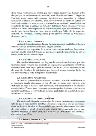 83
disse haver razões para se aceitar que houve raças inferiores ao homem antes
da aparição de Adão no cenário mundial, pelos idos do ano 5500 a.C. Segundo
Fleming, essas raças, não obstante inferiores aos adamitas, já tinham
faculdades distintas dos animais, enquanto o homem adamita foi dotado de
faculdades maiores e mais nobres, e provavelmente destinado a conduzir todo
o restante da raça à lealdade ao Criador. Falhando Adão em conservar sua
lealdade a Deus, Deus o proveu de um descendente, que, sendo homem, era
muito mais do que homem, para cumprir aquilo que Adão não foi capaz de
cumprir. Na verdade, Fleming nunca pôde oferecer provas da veracidade
dessa sua teoria.
2.3. ARGUMENTO HISTÓRICO
As tradições mais antigas da raça humana apontam decididamente para
o fato de que os homens tiveram uma origem comum.
A história das migrações do homem, por exemplo, tendem a demonstrar
que tem havido uma distribuição de populações primitivas partindo de um só
centro, isto é, de um mesmo lugar.
2.4. ARGUMENTO FILOLÓGICO
Os estudos feitos acerca das línguas da humanidade indicam que elas
tiveram origem comum. Por exemplo, as línguas indo-germânicas encontram
sua origem em uma língua primitivamente comum, na qual existem resquícios
do sânscrito. Também há evidências que demonstram que o antigo Egito é o
elo entre as línguas indo-européias e as semíticas.
2.5. ARGUMENTO PSICOLÓGICO
A alma é a parte mais importante da natureza constitutiva do homem, e
a psicologia revela claramente o fato de que as almas dos homens, sem
distinção de tribo e nação a que pertençam, têm essencialmente as mesmas
características. Possuem em comum os mesmos apetites, instintos e paixões, as
mesmas tendências, e, sobretudo, as mesmas qualidades, as características que
só existem no homem.
2.6. ARGUMENTO DA CIÊNCIA NATURAL
Os mestres de filosofia comparativa formulam juízo comum quanto ao
fato de que a raça humana constitui-se numa só espécie, e que as diferenças
entre as diversas famílias da humanidade são consideradas como variedades
de uma espécie original. A ciência não afirma categoricamente que a raça
humana procedeu de um só casal, mas a Palavra de Deus afirma isso com toda
clareza em Atos 17.26.
2.7. A FORMAÇÃO DAS NAÇÕES
UBERABA – MG – Filemom Escola Superior de Teologia
Seitas e Heresias
Pr. Mateus Duarte Página 83
 