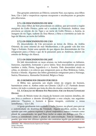 84
Das gerações anteriores ao Dilúvio, somente Noé, sua esposa, seus filhos
Sem, Cão e Jafé e respectivas esposas escaparam e encabeçaram as gerações
pós-diluvianas.
2.7.1. OS DESCENDENTES DE SEM
Dos cinco filhos de Sem procederam os caldeus, que povoaram a região
marginal do Golfo Pérsico, parte sul e sudeste da Península Arábica, uma
província ao oriente do rio Tigre e ao norte do Golfo Pérsico, a Assíria, às
margens do rio Tigre, sudeste da Ásia Menor, a Síria e o território ao lado do
lago de Merom, ao norte da Galiléia.
2.7.2. OS DESCENDENTES DE CÃO
Os descendentes de Cão povoaram as terras da África, da Arábia
Oriental, da costa oriental do mar Mediterrâneo, e do grande vale dos rios
Tigre e Eufrates. Existe uma opinião de que alguns dos descendentes de Cão
emigraram para a China e que de lá passaram para as Américas, através do
estreito de Bering e do Alasca.
2.7.3. OS DESCENDENTES DE JAFÉ
De Jafé descenderam as raças arianas, ou indo-européias; os italianos,
franceses, espanhóis, formando o povo latino. Seus descendentes povoaram
também a índia, Pérsia, Iugoslávia e a Áustria. Dele descendem ainda os
celtas, os alemães e os eslavos que emigraram para as ilhas Britânicas, Gales,
Escócia e Irlanda. Algumas das tribos germânicas emigraram para a Noruega,
Suécia, Dinamarca, Alemanha Ocidental, Bélgica e Suíça.
III. O HOMEM FOI CRIADO POR DEUS
A Bíblia nos apresenta um duplo relato da origem do homem,
harmônicos entre si. Ambos estão em Gênesis 1.26,27 e 2.7. Partindo desses
textos e de todo o contexto que trata da obra da criação, conclui-se que:
3.1. A CRIAÇÃO DO HOMEM FOI PRECEDIDA POR UM SOLENE CONSELHO
DIVINO
Antes de Moisés tratar da criação do homem com maiores detalhes, ele
nos leva a conhecer o decreto divino quanto a essa criação, nas seguintes
palavras: "Façamos o homem à nossa imagem, conforme a nossa
semelhança..." (Gn 1.26).
A Igreja geralmente tem aceitado o verbo façamos, no plural, para provar
a autenticidade da doutrina da Trindade. Alguns eruditos, porém, são de
opinião que esta palavra expressa o plural majestático; outros a tomam como
plural de comunicação, no qual Deus inclui os anjos em diálogo com Ele; e
outros a consideram como o plural de auto-exortação. Tem-se verificado,
porém, que estas três últimas opiniões são contrárias àquilo que pensam e ex-
UBERABA – MG – Filemom Escola Superior de Teologia
Seitas e Heresias
Pr. Mateus Duarte Página 84
 