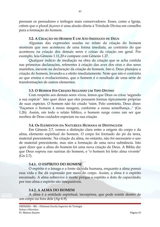 85
pressam os pensadores e teólogos mais conservadores. Esses, como a Igreja,
crêem que o plural façamos é uma alusão direta à Trindade Divina em conselho
para a formação do homem.
3.2. A CRIAÇÃO DO HOMEM É UM ATO IMEDIATO DE DEUS
Algumas das expressões usadas no relato da criação do homem
mostram que isso aconteceu de uma forma imediata, ao contrário do que
aconteceu na criação dos demais seres e coisas da criação em geral. Por
exemplo, leia Gênesis 1.11,20 e compare com Gênesis 1.27.
Qualquer indício de mediação na obra da criação que se acha contida
nas primeiras declarações, referentes à criação das aves dos céus e dos seres
marinhos, inexiste na declaração da criação do homem. Isto é, Deus planejou a
criação do homem, levando-a a efeito imediatamente. Note que isto é contrário
ao que ensina o evolucionismo, que o homem é o resultado de uma série de
transformações de outros elementos.
3.3. O HOMEM FOI CRIADO SEGUNDO UM TIPO DIVINO
Com respeito aos demais seres vivos, lemos que Deus os criou 'segundo
a sua espécie". Isto quer dizer que eles possuem formas tipicamente próprias
de suas espécies. O homem não foi criado a
ssim. Pelo contrário, Deus disse:
"Façamos o homem à nossa imagem, conforme a nossa semelhança..." (Gn
1.26). Assim, em todo o relato bíblico, o homem surge como um ser que
recebeu de Deus cuidados especiais na sua criação.
3.4. Os ELEMENTOS DA NATUREZA HUMANA SE DISTINGUEM
Em Gênesis 2.7, vemos a distinção clara entre a origem do corpo e da
alma, elemento espiritual do homem. O corpo foi formado do pó da terra,
material preexistente. Na criação da alma, no entanto, não foi necessário o uso
de material preexistente, mas sim a formação de uma nova substância. Isto
quer dizer que a alma do homem foi uma nova criação de Deus. A Bíblia diz
que Deus soprou nas narinas do homem, e "o homem foi feito alma vivente"
(Gn 2.7).
3.4.1. O ESPÍRITO DO HOMEM
O espírito é o âmago e a fonte da vida humana, enquanto a alma possui
essa vida e lhe dá expressão por meio do corpo. Assim, a alma é o espírito
encarnado. A alma sobrevive à morte porque o espírito a dota de capacidade;
por isso alma e espírito são inseparáveis.
3.4.2. A ALMA DO HOMEM
A alma é a entidade espiritual, incorpórea, que pode existir dentro de
um corpo ou fora dele (Ap 6.9).
UBERABA – MG – Filemom Escola Superior de Teologia
Seitas e Heresias
Pr. Mateus Duarte Página 85
 
