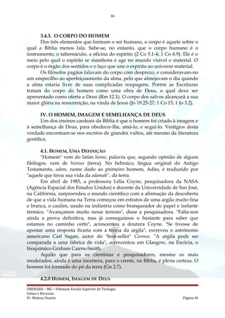 86
3.4.3. O CORPO DO HOMEM
Dos três elementos que formam o ser humano, o corpo é aquele sobre o
qual a Bíblia menos fala. Sabe-se, no entanto, que o corpo humano é o
instrumento, o tabernáculo, a oficina do espírito (2 Co 5.1-4; 1 Co 6.9). Ele é o
meio pelo qual o espírito se manifesta e age no mundo visível e material. O
corpo é o órgão dos sentidos e o laço que une o espírito ao universo material.
Os filósofos pagãos falavam do corpo com desprezo, e consideravam-no
um empecilho ao aperfeiçoamento da alma, pelo que almejavam o dia quando
a alma estaria livre de suas complicadas roupagens. Porém as Escrituras
tratam do corpo do homem como uma obra de Deus, o qual deve ser
apresentado como oferta a Deus (Rm 12.1). O corpo dos salvos alcançará a sua
maior glória na ressurreição, na vinda de Jesus (Jo 19.25-27; 1 Co 15; 1 Jo 3.2).
IV. O HOMEM, IMAGEM E SEMELHANÇA DE DEUS
Um dos ensinos cardeais da Bíblia é que o homem foi criado à imagem e
à semelhança de Deus, para obedecer-lhe, amá-lo, e segui-lo. Vestígios desta
verdade encontram-se nos escritos de grandes vultos, até mesmo da literatura
gentílica.
4.1. HOMEM, UMA DEFINIÇÃO
"Homem" vem do latim homo, palavra que, segundo opinião de alguns
filólogos, vem de húmus (terra). No hebraico, língua original do Antigo
Testamento, adam, nome dado ao primeiro homem, Adão, é traduzido por
"aquele que tirou sua vida da adamah", da terra.
Em abril de 1985, a professora Lélia Coyne, pesquisadora da NASA
(Agência Espacial dos Estados Unidos) e docente da Universidade de San José,
na Califórnia, surpreendeu o mundo científico com a afirmação da descoberta
de que a vida humana na Terra começou em estratos de uma argila muito fina
e branca, o caulim, usado na indústria como branqueador de papel e isolante
térmico. "Avançamos muito nesse terreno", disse a pesquisadora. "Falta-nos
ainda a prova definitiva, mas já conseguimos o bastante para saber que
estamos no caminho certo", acrescentou a doutora Coyne. "Se tivesse de
apostar uma resposta ficaria com a teoria da argila", escreveu o astrônomo
americano Carl Sagan, autor do "best-seller" Cosmos. "A argila pode ser
comparada a uma fábrica de vida", acrescentou em Glasgow, na Escócia, o
bioquímico Graham Cairns-Smith.
Aquilo que para os cientistas e pesquisadores, mesmo os mais
moderados, ainda é uma incerteza, para o crente, na Bíblia, é plena certeza. O
homem foi formado do pó da terra (Gn 2.7).
4.2.0 HOMEM, IMAGEM DE DEUS
UBERABA – MG – Filemom Escola Superior de Teologia
Seitas e Heresias
Pr. Mateus Duarte Página 86
 