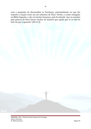88
com o propósito de desacreditar as Escrituras, principalmente no que diz
respeito à criação como um ato soberano de Deus. Porém, o crente arraigado
na Bíblia Sagrada, e não em teorias humanas, pela fé entende "que os mundos
pela palavra de Deus foram criados; de maneira que aquilo que se vê não foi
feito do que é aparente" (Hb 11.2).
UBERABA – MG – Filemom Escola Superior de Teologia
Seitas e Heresias
Pr. Mateus Duarte Página 88
 