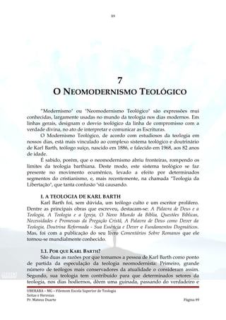 89
7
O NEOMODERNISMO TEOLÓGICO
“Modernismo" ou "Neomodernismo Teológico" são expressões mui
conhecidas, largamente usadas no mundo da teologia nos dias modernos. Em
linhas gerais, designam o desvio teológico da linha de compromisso com a
verdade divina, no ato de interpretar e comunicar as Escrituras.
O Modernismo Teológico, de acordo com estudiosos da teologia em
nossos dias, está mais vinculado ao complexo sistema teológico e doutrinário
de Karl Barth, teólogo suíço, nascido em 1886, e falecido em 1968, aos 82 anos
de idade.
É sabido, porém, que o neomodernismo abriu fronteiras, rompendo os
limites da teologia barthiana. Deste modo, este sistema teológico se faz
presente no movimento ecumênico, levado a efeito por determinados
segmentos do cristianismo, e, mais recentemente, na chamada "Teologia da
Libertação", que tanta confusão e
stá causando.
I. A TEOLOGIA DE KARL BARTH
Karl Barth foi, sem dúvida, um teólogo culto e um escritor prolifero.
Dentre as principais obras que escreveu, destacam-se: A Palavra de Deus e a
Teologia, A Teologia e a Igreja, O Novo Mundo da Bíblia, Questões Bíblicas,
Necessidades e Promessas da Pregação Cristã, A Palavra de Deus como Dever da
Teologia, Doutrina Reformada - Sua Essência e Dever e Fundamentos Dogmáticos.
Mas, foi com a publicação do seu livro Comentários Sobre Romanos que ele
tornou-se mundialmente conhecido.
1.1. POR QUE KARL BARTH?
São duas as razões por que tomamos a pessoa de Karl Barth como ponto
de partida da especulação da teologia neomodernista: Primeiro, grande
número de teólogos mais conservadores da atualidade o consideram assim.
Segundo, sua teologia tem contribuído para que determinados setores da
teologia, nos dias hodiernos, dêem uma guinada, passando do verdadeiro e
UBERABA – MG – Filemom Escola Superior de Teologia
Seitas e Heresias
Pr. Mateus Duarte Página 89
 