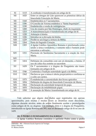 9
XI 1115 A confissão é transformada em artigo de fé.
XII 1025 Entre os cônegos de Lião aparecem as primeiras idéias da
Imaculada Conceição de Maria.
XII 1160 Estabelecidos os 7 sacramentos.
XII 1186 O Concilio de Verona estabelece a "Santa Inquisição".
XII 1190 Estabelecida a venda de indulgências.
XII 1200 Uso do rosário por São Domingos, chefe da inquisição.
XII 1215 A transubstanciação é transformada em artigo de fé.
XIII 1220 Adoração à hóstia.
XIII 1226 Introduz-se a elevação da hóstia.
XIII 1229 Proíbe-se aos leigos a leitura da Bíblia.
XIII 1264 Festa do Sagrado Coração.
XIII 1303 A Igreja Católica Apostólica Romana é proclamada como
sendo a única verdadeira, e somente nela o homem pode
encontrar a salvação...
XIV 1311 Procissão do Santíssimo Sacramento e a oração da Ave-
Maria.
XIV
XV 1414 Definição da comunhão com um só elemento, a hóstia. O
uso do cálice fica restrito ao sacerdote.
XV 1439 Os 7 sacramentos e o dogma do Purgatório são trans-
formados em artigos de fé.
XVI 1546 Conferida à Tradição autoridade igual a da Bíblia.
XVI 1562 Declara-se que a missa é oferta propiciatória e confirma-se
o culto aos santos.
XVI 1573 É estabelecida a canonicidade dos livros apócrifos.
XIX 1854 Definição do dogma da Imaculada Conceição de Maria.
XIX 1864 Declaração da autoridade temporal do papa.
XIX 1870 Declaração da infalibilidade papal.
XX 1950 A assunção de Maria é transformada em artigo de fé.
Vale salientar que alguns dos dados aqui registrados são apenas
aproximados, pois muitas e muitas vezes as doutrinas eram discutidas,
algumas durante séculos, antes de serem finalmente aceitas e promulgadas
como artigos de fé, ou dogmas. Um exemplo disto é o dogma do Purgatório,
introduzido na Igreja Romana em 593, mas só declarado artigo de fé no ano de
1439.
III. É PEDRO O FUNDAMENTO DA IGREJA?
A Igreja Católica Romana considera o apóstolo Pedro como a pedra
UBERABA – MG – Filemom Escola Superior de Teologia
Seitas e Heresias
Pr. Mateus Duarte Página 9
 