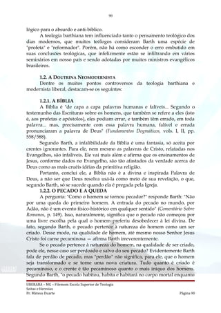 90
lógico para o absurdo e anti-bíblico.
A teologia barthiana tem influenciado tanto o pensamento teológico dos
dias modernos, que muitos teólogos consideram Barth uma espécie de
"profeta" e "reformador". Porém, não há como esconder o erro embutido em
suas conclusões teológicas, que infelizmente estão se infiltrando em vários
seminários em nosso país e sendo adotadas por muitos ministros evangélicos
brasileiros.
1.2. A DOUTRINA NEOMODERNISTA
Dentre os muitos pontos controversos da teologia barthiana e
modernista liberal, destacam-se os seguintes:
1.2.1. A BÍBLIA
A Bíblia é "de capa a capa palavras humanas e falíveis... Segundo o
testemunho das Escrituras sobre os homens, que também se refere a eles (isto
é, aos profetas e apóstolos), eles podiam errar, e também têm errado, em toda
palavra... mas, precisamente com essa palavra humana, falível e errada
pronunciaram a palavra de Deus" (Fundamentos Dogmáticos, vols. I, II, pp.
558/588).
Segundo Barth, a infalibilidade da Bíblia é uma fantasia, só aceita por
crentes ignorantes. Para ele, nem mesmo as palavras de Cristo, relatadas nos
Evangelhos, são infalíveis. Ele vai mais além e afirma que os ensinamentos de
Jesus, conforme dados no Evangelho, são tão afastados da verdade acerca de
Deus como as mais cruéis idéias da primitiva religião.
Portanto, conclui ele, a Bíblia não é a divina e inspirada Palavra de
Deus, a não ser que Deus resolva usá-la como meio de sua revelação, o que,
segundo Barth, só se sucede quando ela é pregada pela Igreja.
1.2.2. O PECADO E A QUEDA
A pergunta: "Como o homem se tornou pecador?" responde Barth: "Não
por uma queda do primeiro homem. A entrada do pecado no mundo, por
Adão, não é um evento físico-histórico em qualquer sentido" (Comentário Sobre
Romanos, p. 149). Isso, naturalmente, significa que o pecado não começou por
uma livre escolha pela qual o homem preferiu desobedecer à lei divina. De
fato, segundo Barth, o pecado pertence à natureza do homem como um ser
criado. Desse modo, na qualidade de homem, até mesmo nosso Senhor Jesus
Cristo foi carne pecaminosa — afirma Barth irreverentemente.
Se o pecado pertence à natureza do homem, na qualidade de ser criado,
pode ele, nesse caso ser perdoado e salvo do seu pecado? Evidentemente Barth
fala de perdão de pecado, mas "perdão" não significa, para ele, que o homem
seja transformado e se torne uma nova criatura. Tudo quanto é criado é
pecaminoso, e o crente é tão pecaminoso quanto o mais iníquo dos homens.
Segundo Barth, "o pecado habitou, habita e habitará no corpo mortal enquanto
UBERABA – MG – Filemom Escola Superior de Teologia
Seitas e Heresias
Pr. Mateus Duarte Página 90
 
