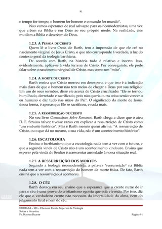 91
o tempo for tempo, o homem for homem e o mundo for mundo".
Não vemos esperança de real salvação para os neomodernistas, uma vez
que crêem na Bíblia e em Deus ao seu próprio modo. Na realidade, eles
mutilam a Bíblia e descrêem de Deus.
1.2.3. A PESSOA DE CRISTO
Quem lê o livro Credo, de Barth, tem a impressão de que ele crê no
nascimento virginal de Jesus Cristo, o que não corresponde à verdade, à luz do
contexto geral da teologia barthiana.
De acordo com Barth, na história tudo é relativo e incerto. Isso,
evidentemente, aplica-se à vida terrena de Cristo. Por conseguinte, ele pode
falar sobre o nascimento virginal de Cristo, mas como um "mito".
1.2.4. A MORTE DE CRISTO
Barth ensina que Cristo morreu em desespero, e que isso é a indicação
mais clara de que o homem não tem meios de chegar a Deus por sua religião!
Em um de seus sermões, disse ele acerca de Cristo crucificado: "Ele se tornou
humilhado, derrotado e sacrificado, pois não queria outra coisa senão vencer o
eu humano e dar tudo nas mãos do Pai". O significado da morte de Jesus,
dessa forma, é apenas que Ele se sacrificou, e nada mais.
1.2.5. A RESSURREIÇÃO DE CRISTO
No seu livro Comentários Sobre Romanos, Barth chega a dizer que o ateu
D. F. Strauss talvez tivesse razão em explicar a ressurreição de Cristo como
"um embuste histórico". Mas é Barth mesmo quem afirma: "A ressurreição de
Cristo, ou o que dá no mesmo, a sua vida, não é um acontecimento histórico".
1.2.6. ESCATOLOGIA
Ensina o barthianismo que a escatologia nada tem a ver com o futuro, e
que a segunda vinda de Cristo não é um acontecimento vindouro. Ensina que
esperar pela vinda do Senhor é acrescentar ansiedade à nossa situação real.
1.2.7. A RESSURREIÇÃO DOS MORTOS
Segundo a teologia neomodernista, a palavra "ressurreição" na Bíblia
nada tem a ver com a ressurreição do homem da morte física. De fato, Barth
ensina que a ressurreição já aconteceu.
1.2.8. O CÉU
Barth destaca em seu ensino que a esperança que o crente nutre de ir
para o céu é uma prova do cristianismo egoísta que está vivendo. Por isso, diz
ele que o verdadeiro crente não necessita da imortalidade da alma, nem do
julgamento final e nem do céu.
UBERABA – MG – Filemom Escola Superior de Teologia
Seitas e Heresias
Pr. Mateus Duarte Página 91
 