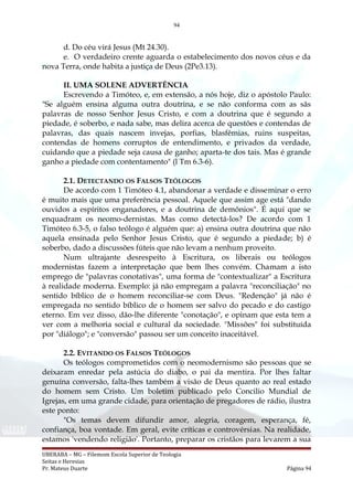 94
d. Do céu virá Jesus (Mt 24.30).
e. O verdadeiro crente aguarda o estabelecimento dos novos céus e da
nova Terra, onde habita a justiça de Deus (2Pe3.13).
II. UMA SOLENE ADVERTÊNCIA
Escrevendo a Timóteo, e, em extensão, a nós hoje, diz o apóstolo Paulo:
"Se alguém ensina alguma outra doutrina, e se não conforma com as sãs
palavras de nosso Senhor Jesus Cristo, e com a doutrina que é segundo a
piedade, é soberbo, e nada sabe, mas delira acerca de questões e contendas de
palavras, das quais nascem invejas, porfias, blasfêmias, ruins suspeitas,
contendas de homens corruptos de entendimento, e privados da verdade,
cuidando que a piedade seja causa de ganho; aparta-te dos tais. Mas é grande
ganho a piedade com contentamento" (l Tm 6.3-6).
2.1. DETECTANDO OS FALSOS TEÓLOGOS
De acordo com 1 Timóteo 4.1, abandonar a verdade e disseminar o erro
é muito mais que uma preferência pessoal. Aquele que assim age está "dando
ouvidos a espíritos enganadores, e a doutrina de demônios". É aqui que se
enquadram os neomo-dernistas. Mas como detectá-los? De acordo com 1
Timóteo 6.3-5, o falso teólogo é alguém que: a) ensina outra doutrina que não
aquela ensinada pelo Senhor Jesus Cristo, que é segundo a piedade; b) é
soberbo, dado a discussões fúteis que não levam a nenhum proveito.
Num ultrajante desrespeito à Escritura, os liberais ou teólogos
modernistas fazem a interpretação que bem lhes convém. Chamam a isto
emprego de "palavras conotativas", uma forma de "contextualizar" a Escritura
à realidade moderna. Exemplo: já não empregam a palavra "reconciliação" no
sentido bíblico de o homem reconciliar-se com Deus. "Redenção" já não é
empregada no sentido bíblico de o homem ser salvo do pecado e do castigo
eterno. Em vez disso, dão-lhe diferente "conotação", e opinam que esta tem a
ver com a melhoria social e cultural da sociedade. "Missões" foi substituída
por "diálogo"; e "conversão" passou ser um conceito inaceitável.
2.2. EVITANDO OS FALSOS TEÓLOGOS
Os teólogos comprometidos com o neomodernismo são pessoas que se
deixaram enredar pela astúcia do diabo, o pai da mentira. Por lhes faltar
genuína conversão, falta-lhes também a visão de Deus quanto ao real estado
do homem sem Cristo. Um boletim publicado pelo Concilio Mundial de
Igrejas, em uma grande cidade, para orientação de pregadores de rádio, ilustra
este ponto:
"Os temas devem difundir amor, alegria, coragem, esperança, fé,
confiança, boa vontade. Em geral, evite críticas e controvérsias. Na realidade,
estamos 'vendendo religião'. Portanto, preparar os cristãos para levarem a sua
UBERABA – MG – Filemom Escola Superior de Teologia
Seitas e Heresias
Pr. Mateus Duarte Página 94
 