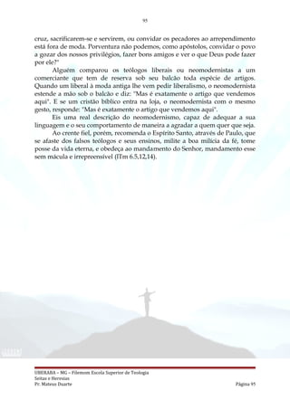 95
cruz, sacrificarem-se e servirem, ou convidar os pecadores ao arrependimento
está fora de moda. Porventura não podemos, como apóstolos, convidar o povo
a gozar dos nossos privilégios, fazer bons amigos e ver o que Deus pode fazer
por ele?"
Alguém comparou os teólogos liberais ou neomodernistas a um
comerciante que tem de reserva sob seu balcão toda espécie de artigos.
Quando um liberal à moda antiga lhe vem pedir liberalismo, o neomodernista
estende a mão sob o balcão e diz: "Mas é exatamente o artigo que vendemos
aqui". E se um cristão bíblico entra na loja, o neomodernista com o mesmo
gesto, responde: "Mas é exatamente o artigo que vendemos aqui".
Eis uma real descrição do neomodernismo, capaz de adequar a sua
linguagem e o seu comportamento de maneira a agradar a quem quer que seja.
Ao crente fiel, porém, recomenda o Espírito Santo, através de Paulo, que
se afaste dos falsos teólogos e seus ensinos, milite a boa milícia da fé, tome
posse da vida eterna, e obedeça ao mandamento do Senhor, mandamento esse
sem mácula e irrepreensível (lTm 6.5,12,14).
UBERABA – MG – Filemom Escola Superior de Teologia
Seitas e Heresias
Pr. Mateus Duarte Página 95
 