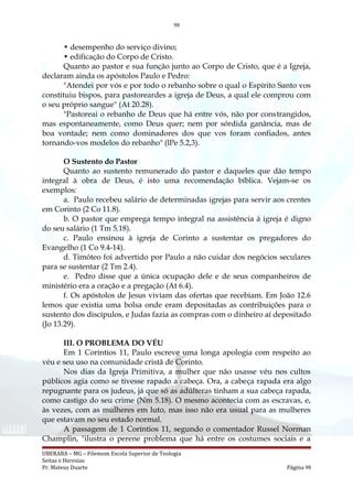 98
• desempenho do serviço divino;
• edificação do Corpo de Cristo.
Quanto ao pastor e sua função junto ao Corpo de Cristo, que é a Igreja,
declaram ainda os apóstolos Paulo e Pedro:
"Atendei por vós e por todo o rebanho sobre o qual o Espírito Santo vos
constituiu bispos, para pastoreardes a igreja de Deus, a qual ele comprou com
o seu próprio sangue" (At 20.28).
"Pastoreai o rebanho de Deus que há entre vós, não por constrangidos,
mas espontaneamente, como Deus quer; nem por sórdida ganância, mas de
boa vontade; nem como dominadores dos que vos foram confiados, antes
tornando-vos modelos do rebanho" (lPe 5.2,3).
O Sustento do Pastor
Quanto ao sustento remunerado do pastor e daqueles que dão tempo
integral à obra de Deus, é isto uma recomendação bíblica. Vejam-se os
exemplos:
a. Paulo recebeu salário de determinadas igrejas para servir aos crentes
em Corinto (2 Co 11.8).
b. O pastor que emprega tempo integral na assistência à igreja é digno
do seu salário (1 Tm 5.18).
c. Paulo ensinou à igreja de Corinto a sustentar os pregadores do
Evangelho (1 Co 9.4-14).
d. Timóteo foi advertido por Paulo a não cuidar dos negócios seculares
para se sustentar (2 Tm 2.4).
e. Pedro disse que a única ocupação dele e de seus companheiros de
ministério era a oração e a pregação (At 6.4).
f. Os apóstolos de Jesus viviam das ofertas que recebiam. Em João 12.6
lemos que existia uma bolsa onde eram depositadas as contribuições para o
sustento dos discípulos, e Judas fazia as compras com o dinheiro aí depositado
(Jo 13.29).
III. O PROBLEMA DO VÉU
Em 1 Coríntios 11, Paulo escreve uma longa apologia com respeito ao
véu e seu uso na comunidade cristã de Corinto.
Nos dias da Igreja Primitiva, a mulher que não usasse véu nos cultos
públicos agia como se tivesse rapado a cabeça. Ora, a cabeça rapada era algo
repugnante para os judeus, já que só as adúlteras tinham a sua cabeça rapada,
como castigo do seu crime (Nm 5.18). O mesmo acontecia com as escravas, e,
às vezes, com as mulheres em luto, mas isso não era usual para as mulheres
que estavam no seu estado normal.
A passagem de 1 Coríntios 11, segundo o comentador Russel Norman
Champlin, "ilustra o perene problema que há entre os costumes sociais e a
UBERABA – MG – Filemom Escola Superior de Teologia
Seitas e Heresias
Pr. Mateus Duarte Página 98
 
