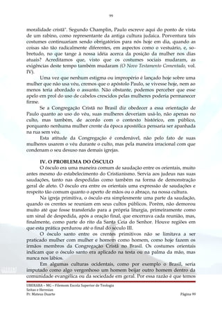 99
moralidade cristã". Segundo Champlin, Paulo escreve aqui do ponto de vista
de um rabino, como representante da antiga cultura judaica. Porventura tais
costumes continuariam sendo obrigatórios para nós hoje em dia, quando as
coisas são tão radicalmente diferentes, em aspectos como o vestuário, e, so-
bretudo, no que tange à nossa idéia acerca da posição da mulher nos dias
atuais? Acreditamos que, visto que os costumes sociais mudaram, as
exigências deste tempo também mudaram (O Novo Testamento Comentado, vol.
IV).
Uma vez que nenhum estigma ou impropério é lançado hoje sobre uma
mulher que não usa véu, cremos que o apóstolo Paulo, se vivesse hoje, nem ao
menos teria abordado o assunto. Não obstante, podemos perceber que esse
apelo em prol do uso de cabelos crescidos pelas mulheres poderia permanecer
firme.
Se a Congregação Cristã no Brasil diz obedecer a essa orientação de
Paulo quanto ao uso do véu, suas mulheres deveriam usá-lo, não apenas no
culto, mas também, de acordo com o contexto histórico, em público,
porquanto nenhuma mulher crente da época apostólica pensaria ser apanhada
na rua sem véu.
Esta atitude da Congregação é condenável, não pelo fato de suas
mulheres usarem o véu durante o culto, mas pela maneira irracional com que
condenam o seu desuso nas demais igrejas.
IV. O PROBLEMA DO ÓSCULO
O ósculo era uma maneira comum de saudação entre os orientais, muito
antes mesmo do estabelecimento do Cristianismo. Servia aos judeus nas suas
saudações, tanto nas despedidas como também na forma de demonstração
geral de afeto. O ósculo era entre os orientais uma expressão de saudações e
respeito tão comum quanto o aperto de mãos ou o abraço, na nossa cultura.
Na igreja primitiva, o ósculo era simplesmente uma parte da saudação,
quando os crentes se reuniam em seus cultos públicos. Porém, não demorou
muito até que fosse transferido para a própria liturgia, primeiramente como
um sinal de despedida, após a oração final, que encerrava cada reunião, mas,
finalmente, como parte do rito da Santa Ceia do Senhor. Houve regiões em
que esta prática perdurou até o final do século III.
O ósculo santo entre os crentes primitivos não se limitava a ser
praticado mulher com mulher e homem como homem, como hoje fazem os
irmãos membros da Congregação Cristã no Brasil. Os costumes orientais
indicam que o ósculo santo era aplicado na testa ou na palma da mão, mas
nunca nos lábios.
Em algumas culturas ocidentais, como por exemplo o Brasil, seria
imputado como algo vergonhoso um homem beijar outro homem dentro da
comunidade evangélica ou da sociedade em geral. Por essa razão é que temos
UBERABA – MG – Filemom Escola Superior de Teologia
Seitas e Heresias
Pr. Mateus Duarte Página 99
 