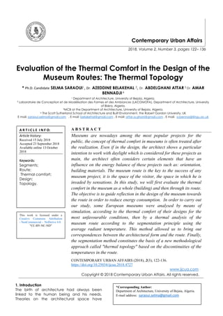 Contemporary Urban Affairs
2018, Volume 2, Number 3, pages 122– 136
Evaluation of the Thermal Comfort in the Design of the
Museum Routes: The Thermal Topology
* Ph.D. Candidate SELMA SARAOUI1, Dr. AZEDDINE BELAKEHAL 2, Dr. ABDELGHANI ATTAR 3 Dr. AMAR
BENNADJI 4
1 Department of Architecture, University of Bejaia, Algeria.
² Laboratoire de Conception et de Modélisation des Formes et des Ambiances (LACOMOFA), Department of Architecture, University
of Biskra, Algeria.
³MCB at the Department of Architecture, University of Bejaia, Algeria.
4 The Scott Sutherland School of Architecture and Built Environment, the Robert Gordon University, UK
E mail: saraoui.selma@gmail.com , E mail: belakehal@gmail.com , E mail: attar.a.ghani@gmail.com , E mail: a.bennadji@rgu.ac.uk
A B S T R A C T
Museums are nowadays among the most popular projects for the
public, the concept of thermal comfort in museums is often treated after
the realization. Even if in the design, the architect shows a particular
intention to work with daylight which is considered for these projects as
main, the architect often considers certain elements that have an
influence on the energy balance of these projects such as: orientation,
building materials. The museum route is the key to the success of any
museum project, it is the space of the visitor, the space in which he is
invaded by sensations. In this study, we will first evaluate the thermal
comfort in the museum as a whole (building) and then through its route.
The objective is to guide reflection in the design of the museum towards
the route in order to reduce energy consumption. In order to carry out
our study, some European museums were analysed by means of
simulation, according to the thermal comfort of their designs for the
most unfavourable conditions, then by a thermal analysis of the
museum route according to the segmentation principle using the
average radiant temperature. This method allowed us to bring out
correspondences between the architectural form and the route. Finally,
the segmentation method constitutes the basis of a new methodological
approach called "thermal topology" based on the discontinuities of the
temperatures in the route.
CONTEMPORARY URBAN AFFAIRS (2018), 2(3), 122-136.
https://doi.org/10.25034/ijcua.2018.4727
www.ijcua.com
Copyright © 2018 Contemporary Urban Affairs. All rights reserved.
1. Introduction
The birth of architecture had always been
linked to the human being and his needs.
Theories on the architectural space have
*Corresponding Author:
Department of Architecture, University of Bejaia, Algeria.
E-mail address: saraoui.selma@gmail.com
A R T I C L E I N F O:
Article history:
Received 15 July 2018
Accepted 23 September 2018
Available online 13 October
2018
Keywords:
Segments;
Route;
Thermal comfort;
Design;
Topology.
This work is licensed under a
Creative Commons Attribution
- NonCommercial - NoDerivs 4.0.
"CC-BY-NC-ND"
 