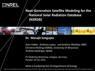 NREL is a national laboratory of the U.S. Department of Energy, Office of Energy Efficiency and Renewable Energy, operated by the Alliance for Sustainable Energy, LLC.
Next-Generation Satellite Modeling for the
National Solar Radiation Database
(NSRDB)
Dr. Manajit Sengupta
Aron Habte , Anthony Lopez, and Andrew Weekley, NREL
Christine Molling CIMMS, University of Wisconsin
Andrew Heidinger, NOAA
PV Modeling Workshop, Cologne, Germany
October 22-23, 2015
Work is funded by the US Department of Energy
 