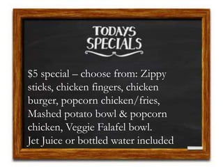 $5 special – choose from: Zippy
sticks, chicken fingers, chicken
burger, popcorn chicken/fries,
Mashed potato bowl & popcorn
chicken, Veggie Falafel bowl.
Jet Juice or bottled water included
 