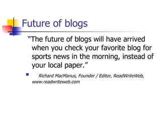 Future of blogs “ The future of blogs will have arrived when you check your favorite blog for sports news in the morning, instead of your local paper.” Richard MacManus, Founder / Editor, ReadWriteWeb,  www.readwriteweb.com 