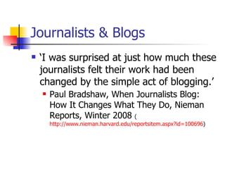Journalists & Blogs ‘ I was surprised at just how much these journalists felt their work had been changed by the simple act of blogging.’ Paul Bradshaw, When Journalists Blog: How It Changes What They Do, Nieman Reports, Winter 2008  ( http://www.nieman.harvard.edu/reportsitem.aspx?id=100696 ) 