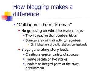 How blogging makes a difference “ Cutting out the middleman” No guessing on who the readers are: They’re reading the reporters’ blogs Sources are going directly to reporters Diminished role of public relations professionals Blogs generating story leads Creating a greater variety of sources  Fueling debate on hot stories Readers as integral parts of the story development 