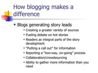How blogging makes a difference Blogs generating story leads Creating a greater variety of sources  Fueling debate on hot stories Readers as integral parts of the story development “ Putting a call out” for information Reporting a “two-way, on-going” process Collaboration/crowdsourcing Ability to gather more information than you need 