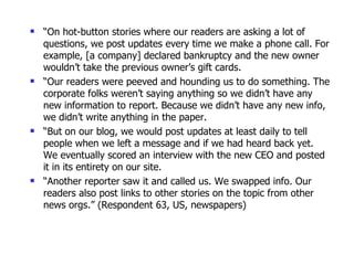 “ On hot-button stories where our readers are asking a lot of questions, we post updates every time we make a phone call. For example, [a company] declared bankruptcy and the new owner wouldn’t take the previous owner’s gift cards.  “ Our readers were peeved and hounding us to do something. The corporate folks weren’t saying anything so we didn’t have any new information to report. Because we didn’t have any new info, we didn’t write anything in the paper.  “ But on our blog, we would post updates at least daily to tell people when we left a message and if we had heard back yet. We eventually scored an interview with the new CEO and posted it in its entirety on our site.  “ Another reporter saw it and called us. We swapped info. Our readers also post links to other stories on the topic from other news orgs.” (Respondent 63, US, newspapers) 