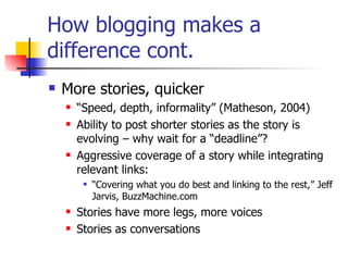How blogging makes a difference cont.  More stories, quicker “ Speed, depth, informality” (Matheson, 2004)  Ability to post shorter stories as the story is evolving – why wait for a “deadline”? Aggressive coverage of a story while integrating relevant links: “ Covering what you do best and linking to the rest,” Jeff Jarvis, BuzzMachine.com Stories have more legs, more voices Stories as conversations 