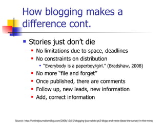 How blogging makes a difference cont.  Stories just don’t die No limitations due to space, deadlines No constraints on distribution “ Everybody is a paperboy/girl.” (Bradshaw, 2008) No more “file and forget” Once published, there are comments Follow up, new leads, new information Add, correct information Source: http://onlinejournalismblog.com/2008/10/15/blogging-journalists-pt2-blogs-and-news-ideas-the-canary-in-the-mine/ 
