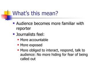What’s this mean? Audience becomes more familiar with reporter Journalists feel: More accountable More exposed More obliged to interact, respond, talk to audience: No more hiding for fear of being called out 
