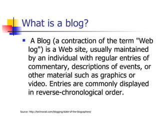 What is a blog?  A Blog (a contraction of the term "Web log") is a Web site, usually maintained by an individual with regular entries of commentary, descriptions of events, or other material such as graphics or video. Entries are commonly displayed in reverse-chronological order. Source: http://technorati.com/blogging/state-of-the-blogosphere/ 